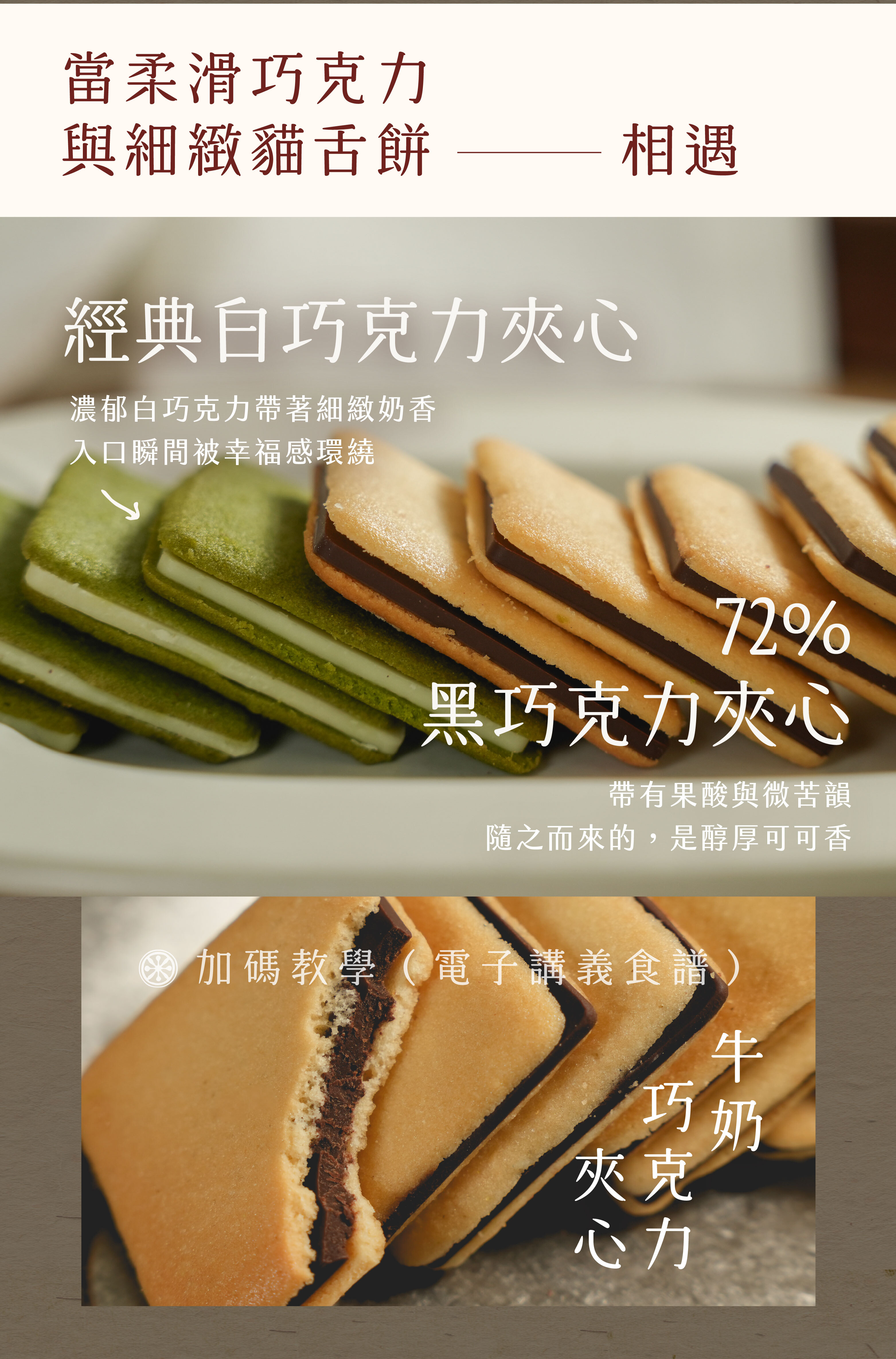 當柔滑巧克力與細緻的貓舌餅相遇 經典白巧克力夾心 濃郁白巧克力帶著細緻奶香,入口瞬間被幸福感環繞 72%黑巧克力夾心 帶有果酸與微苦韻,隨之而來的是醇厚可可香