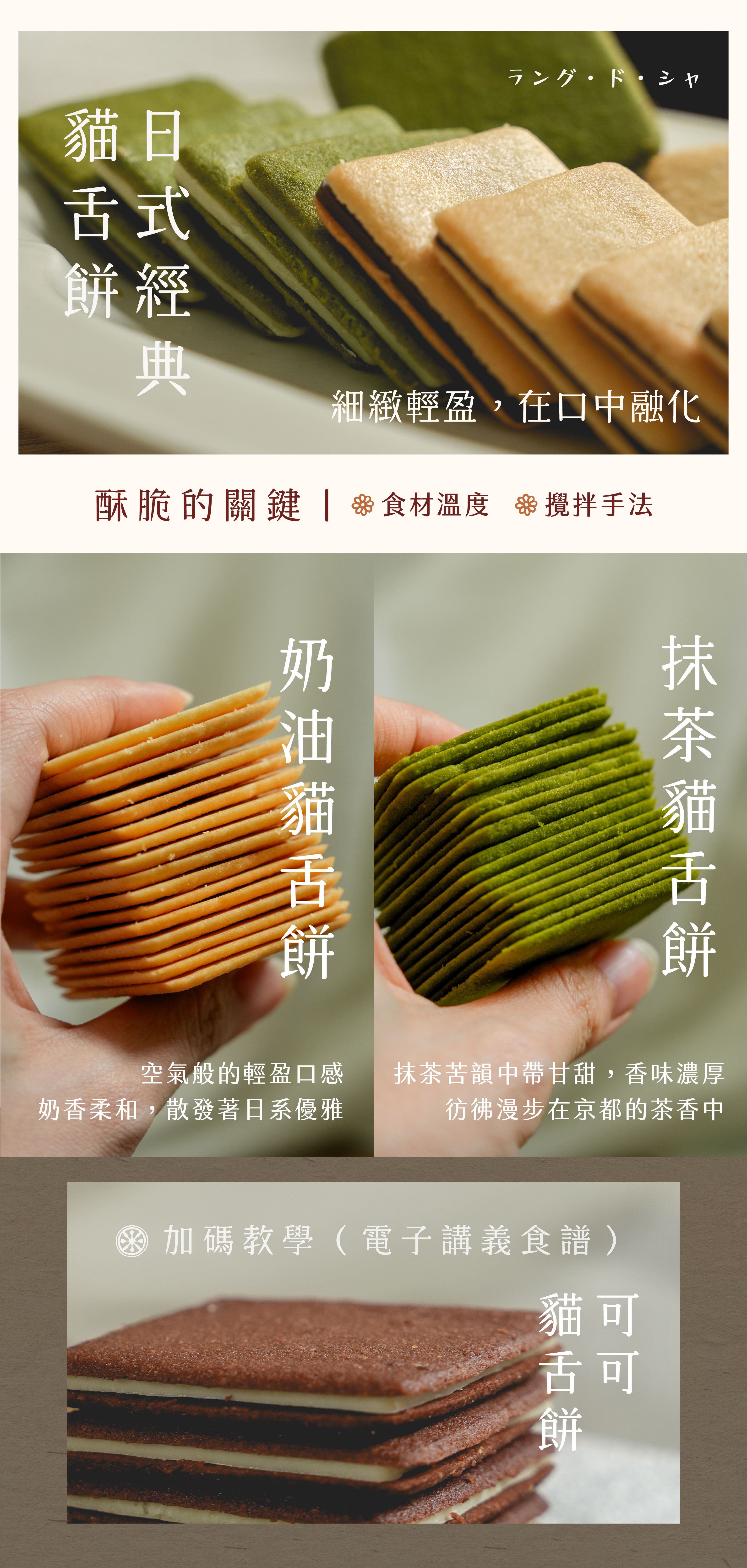 最能代表日式經典的貓舌餅:奶油貓舌餅 空氣般的輕盈口感,奶香柔和、入口即化,散發著日系優雅 抹茶貓舌餅 抹茶苦韻中帶甘甜,香味濃厚,彷彿漫步在京都的茶香中