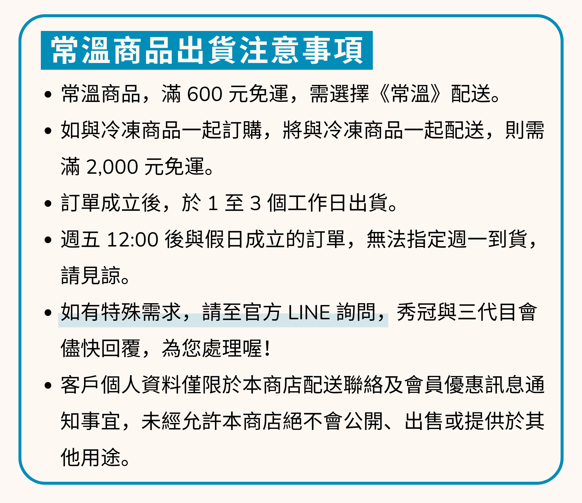 出貨注意事項 1常溫商品，滿 600 元免運，配送方式，需選擇《常溫》。 2如與冷凍商品一起訂購，本產品將與冷凍商品一起配送，滿 2,000 元免運。3訂單成立後，於1至3個工作日出貨。4週五12:00後與假日成立的訂單，無法指定週一到貨。 請見諒。5如有特殊需求，請至官方LINE詢問,秀冠與三代目會 儘快回覆，為您處理喔! 6客戶個人資料僅限於本商店配送聯絡及會員優惠訊息通 知事宜，未經允許本商店絕不會公開、出售或提供於其他用途。