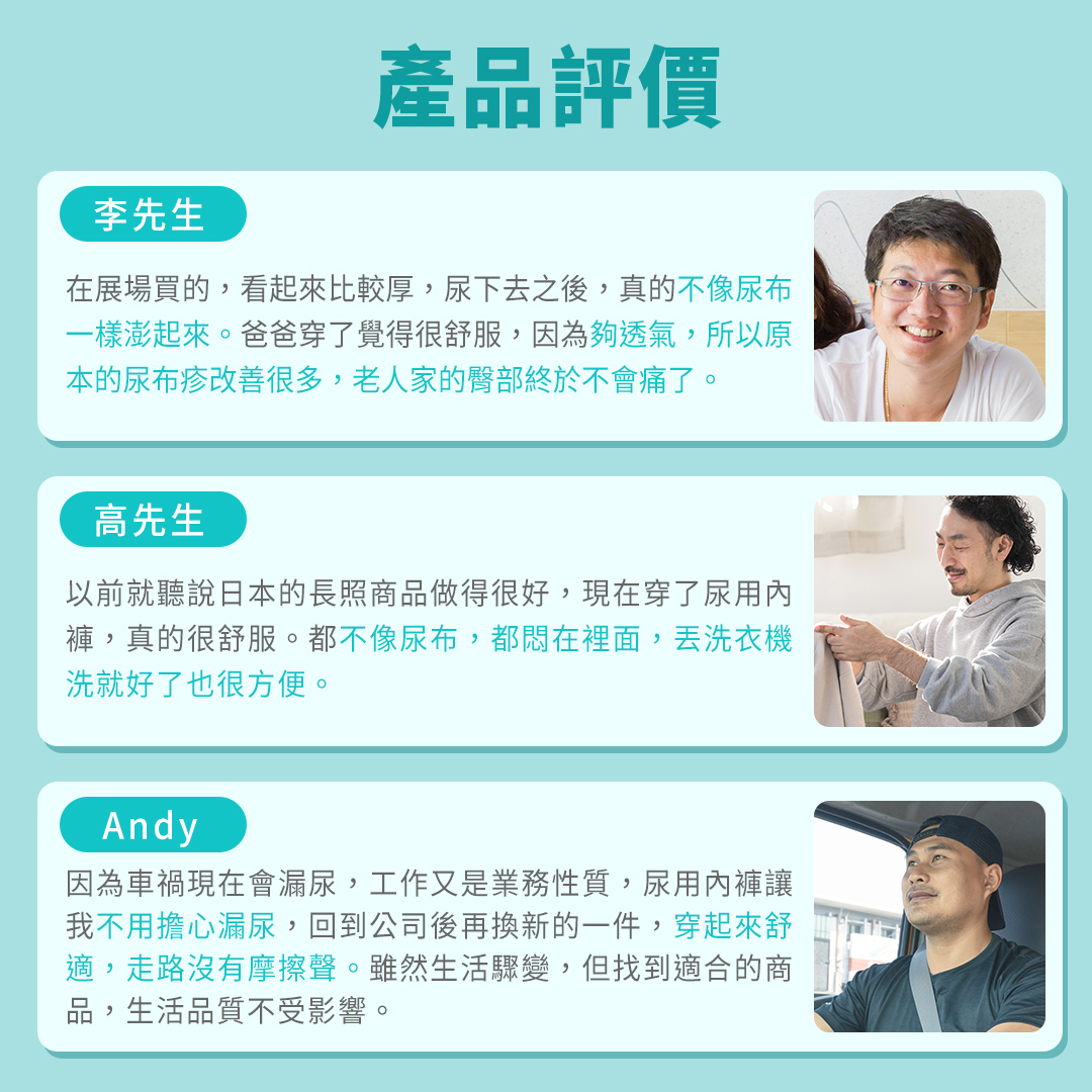 李先生: 在展場買的,看起來比較厚,尿下去之後,真的不像尿布一樣澎起來。爸爸穿了覺得很舒服,因為夠透氣,所以原本的尿布疹改善很多,老人家的臀部終於不會痛了。 高先生: 以前就聽說日本的長照商品做得很好,現在穿了尿用內褲,真的很舒服。都不像尿布,都悶在裡面,丟洗衣機洗就好了也很方便。 Andy: 因為車禍現在會漏尿,工作又是業務性質,尿用內褲讓我不用擔心漏尿,回到公司後再換新的一件,穿起來舒適,走路沒有摩擦聲。雖然生活驟變,但找到適合的商品,生活品質不受影響。