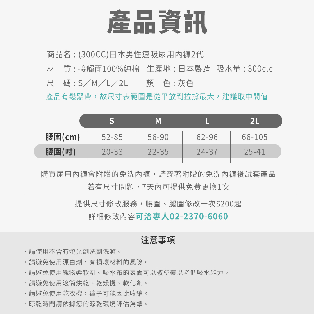 商品名:(300CC)日本男性速吸尿用內褲2代 材質:接觸面100%純棉 生產地:日本製造 吸水量:300c.c 尺碼:S/M/L/2L 顏色:灰色 (產品有鬆緊帶,故尺寸表範圍是從平放到拉撐最大,建議取中間值) 尺寸表請依照下方數據 購買尿用內褲會附贈的免洗內褲 請穿著附贈的免洗內褲後試套產品 若有尺寸問題7天內可提供免費更換1次 提供尺寸修改服務,腰圍、腿圍修改一次$200起 詳細修改內容可洽專人02-2370-6060