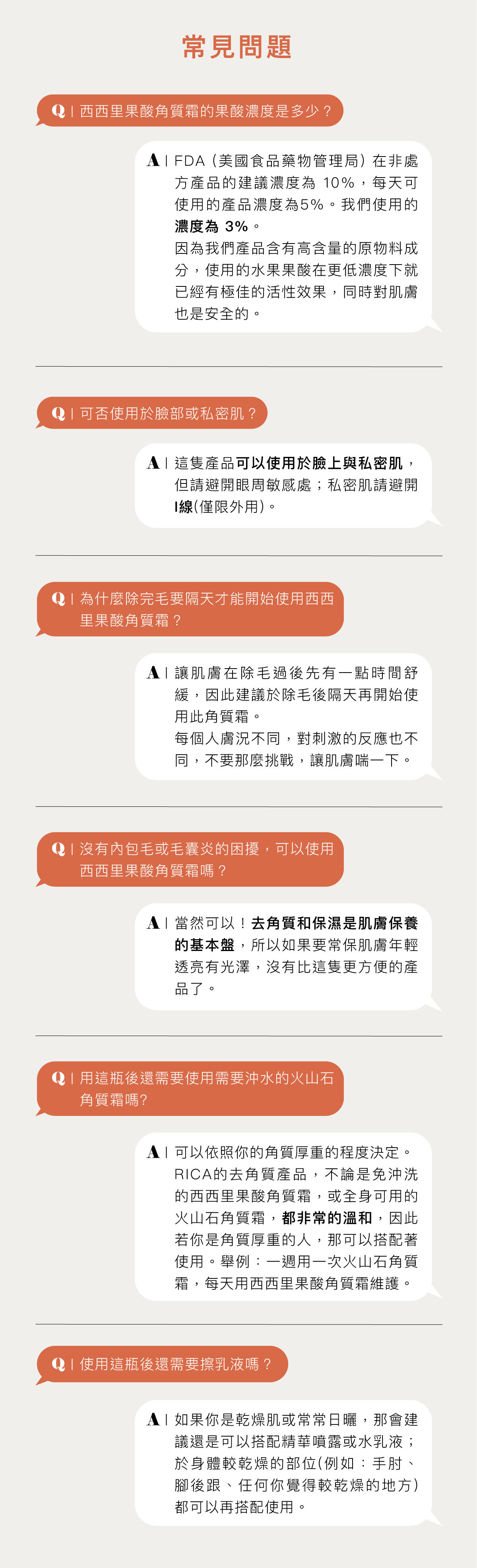 常見問題 Q:西西里果酸角質霜的果酸濃度是多少? A:FDA (美國食品藥物管理局) 在非處方產品的建議濃度為 10%,每天可使用的產品濃度為5%。我們使用的濃度為 3%。 因為我們產品含有高含量的原物料成分,使用的水果果酸在更低濃度下就已經有極佳的活性效果,同時對肌膚也是安全的。 Q:可否使用於臉部或私密肌? A:這隻產品可以使用於臉上與私密肌,但請避開眼周敏感處;私密肌請避開V線(僅限外用)。 Q:為什麼除完毛要隔天才能開始使用西西里果酸角質霜? A:讓肌膚在除毛過後先有一點時間舒緩,因此建議於除毛後隔天再開始使用此角質霜。 每個人膚況不同,對刺激的反應也不同,不要那麼挑戰,讓肌膚喘一下。 Q:沒有內包毛或毛囊炎的困擾,可以使用西西里果酸角質霜嗎? A:當然可以!去角質和保濕是肌膚保養的基本盤,所以如果要常保肌膚年輕透亮有光澤,沒有比這隻更方便的產品了。 Q:用這瓶後還需要使用需要沖水的火山石角質霜嗎? A:可以依照你的角質厚重的程度決定。 RICA的去角質產品,不論是免沖洗的西西里果酸角質霜,或全身可用的火山石角質霜,都非常的溫和,因此若你是角質厚重的人,那可以搭配著使用。舉例:一週用一次火山石角質霜,每天用西西里果酸角質霜維護。 Q:使用這瓶後還需要擦乳液嗎? A:如果你是乾燥肌或常常日曬,那會建議還是可以搭配精華噴露或水乳液;於身體較乾燥的部位(例如:手肘、腳後跟、任何你覺得較乾燥的地方)都可以再搭配使用。