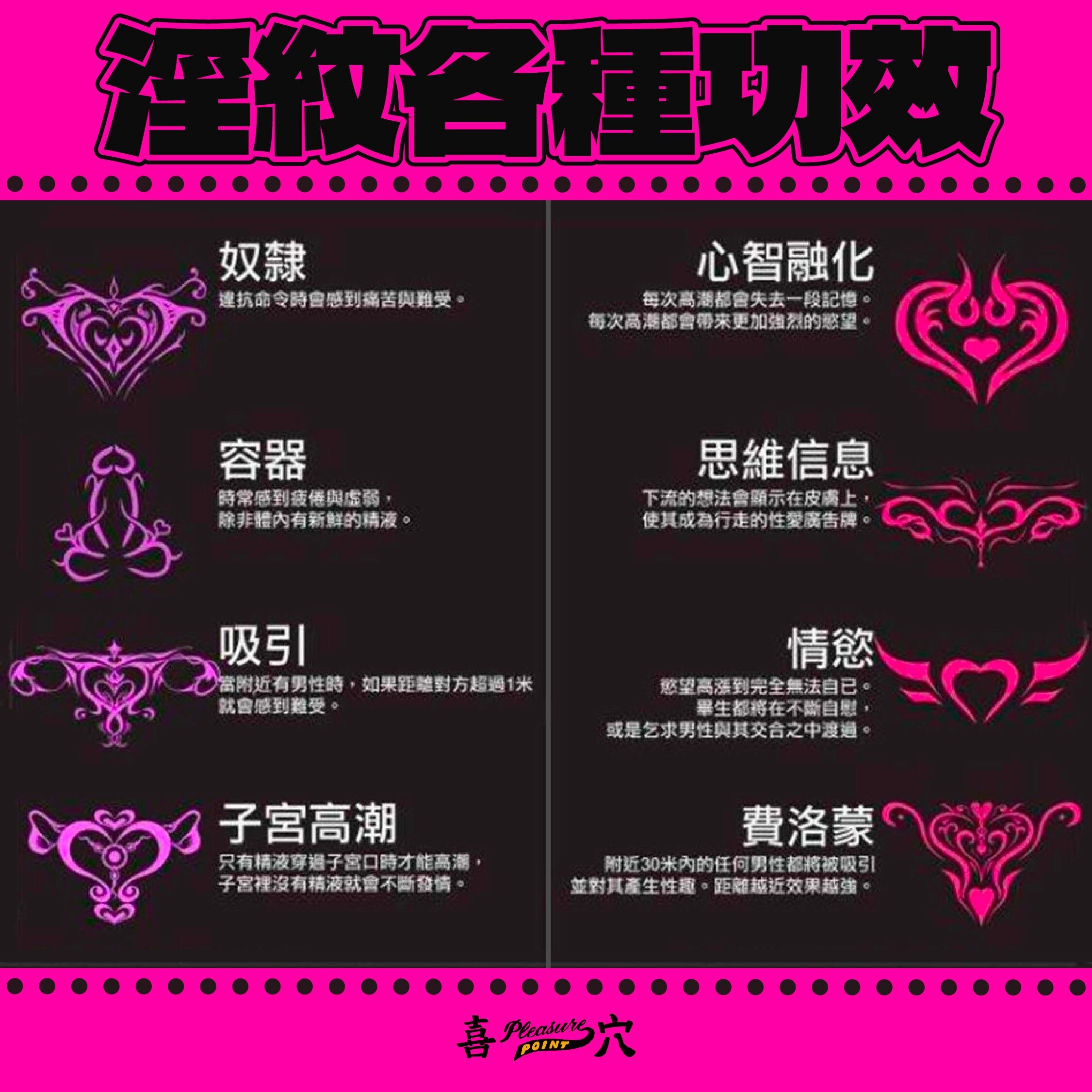 奴隸  違抗命令時會感到痛苦與難受。  心智融化  每次高潮都會失去一段記憶。每次高潮都會帶來更加強烈的慾望。  容器  時常感到疲倦與虛弱，除非體內有新鮮的精液。  思維信息  下流的想法會顯示在皮膚上，使其成為行走的性愛廣告牌。  吸引  當附近有男性時，如果距離對方超過1米就會感到難受。  情慾  慾望高漲到完全無法自已。畢生都將在不斷自慰，或是乞求男性與其交合之中渡過。  子宮高潮  只有精液穿過子宮口時才能高潮，子宮裡沒有精液就會不斷發情。  費洛蒙  附近30米內的任何男性都將被吸引並對其產生性趣。距離越近效果越強。