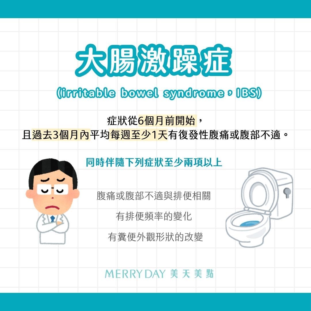 症狀從6個月前開始，且過去3個月內平均每週至少1天有復發性腹痛或腹部不適。  同時伴隨下列症狀至少兩項以上：   1. 腹痛或腹部不適與排便相關。   2. 有排便頻率的變化。  3. 有糞便外觀形狀的改變