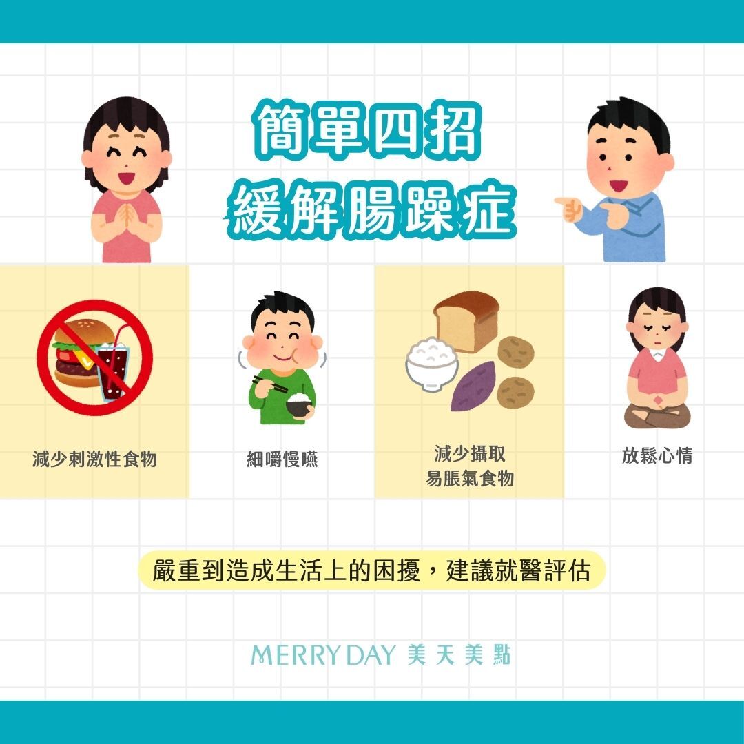 四招緩解腸躁症:減少刺激性食物，如：咖啡因、酒精、碳酸飲料、太甜太油的食物  細嚼慢嚥   暫時避開容易造成腸胃不適的食物（例如：FODMAP食物）或減少攝取量   放鬆心情：面臨壓力或焦慮、憂鬱時，容易造成自律神經失調，間接影響到腸胃道功能，出現便秘或腹瀉的情況。建議透過運動、冥想、瑜珈等紓壓方式，改善自律神經失調的問題，促進腸道正常運作。必要時可尋求心理師的協助。