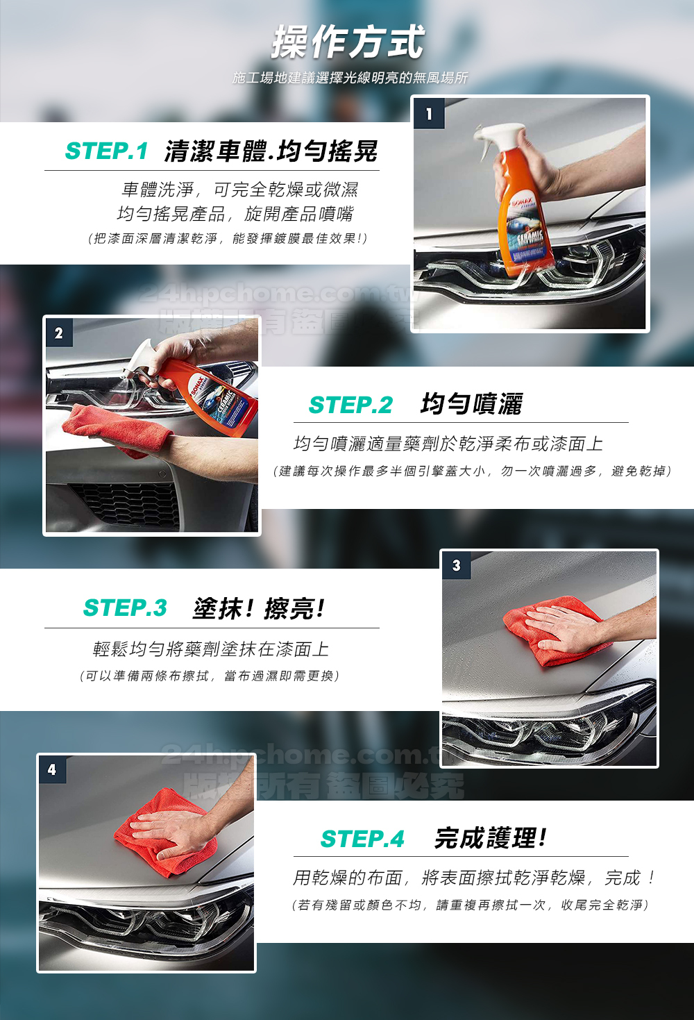 2操作方式施工場地建議選擇光線明亮的無風場所STEP1 清潔車體.均勻搖晃車體洗淨,可完全乾燥或微濕均勻搖晃產品,旋開產品噴嘴(把漆面深層清潔乾淨,能發揮鍍膜最佳效果!)盜1STEP.2 均勻噴灑均勻噴灑適量藥劑於乾淨柔布或漆面上(建議每次操作最多半個引擎蓋大小,勿一次噴灑過多,避免乾掉)STEP.3 塗抹!擦亮!輕鬆均勻將藥劑塗抹在漆面上(可以準備兩條布擦拭,當布過濕即需更換)34 Thome.com.t 必STEP.4 完成護理!用乾燥的布面,將表面擦拭乾淨乾燥,完成!(若有殘留或顏色不均,請重複再擦拭一次,收尾完全乾淨)