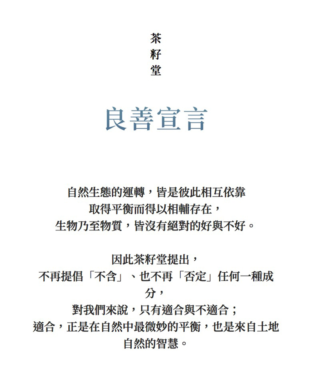 良善宣言自然生態的運轉皆是彼此相互依靠取得平衡而得以相輔存在生物乃至物質,皆沒有絕對的好與不好。因此茶籽堂提出,不再提倡「,也不再「否定任何一種成分,對我們來說,只有適合與不適合;適合,正是在自然中最微妙的平衡,也是來自土地自然的智慧。