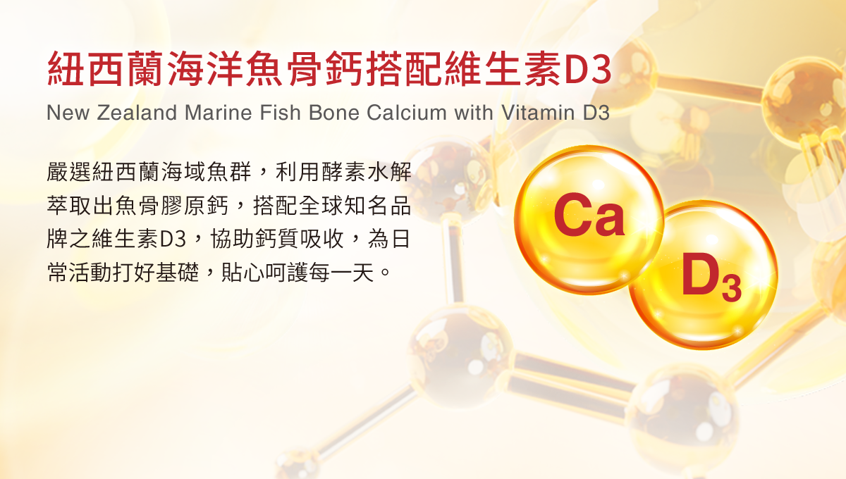 紐西蘭海洋魚骨鈣搭配維生素D3，嚴選紐西蘭海域魚群，利用酵素水解萃取出魚骨膠原鈣，搭配全球知名品牌之維生素D3，協助鈣質吸收，為日常活動打好基礎，穩穩每一步。