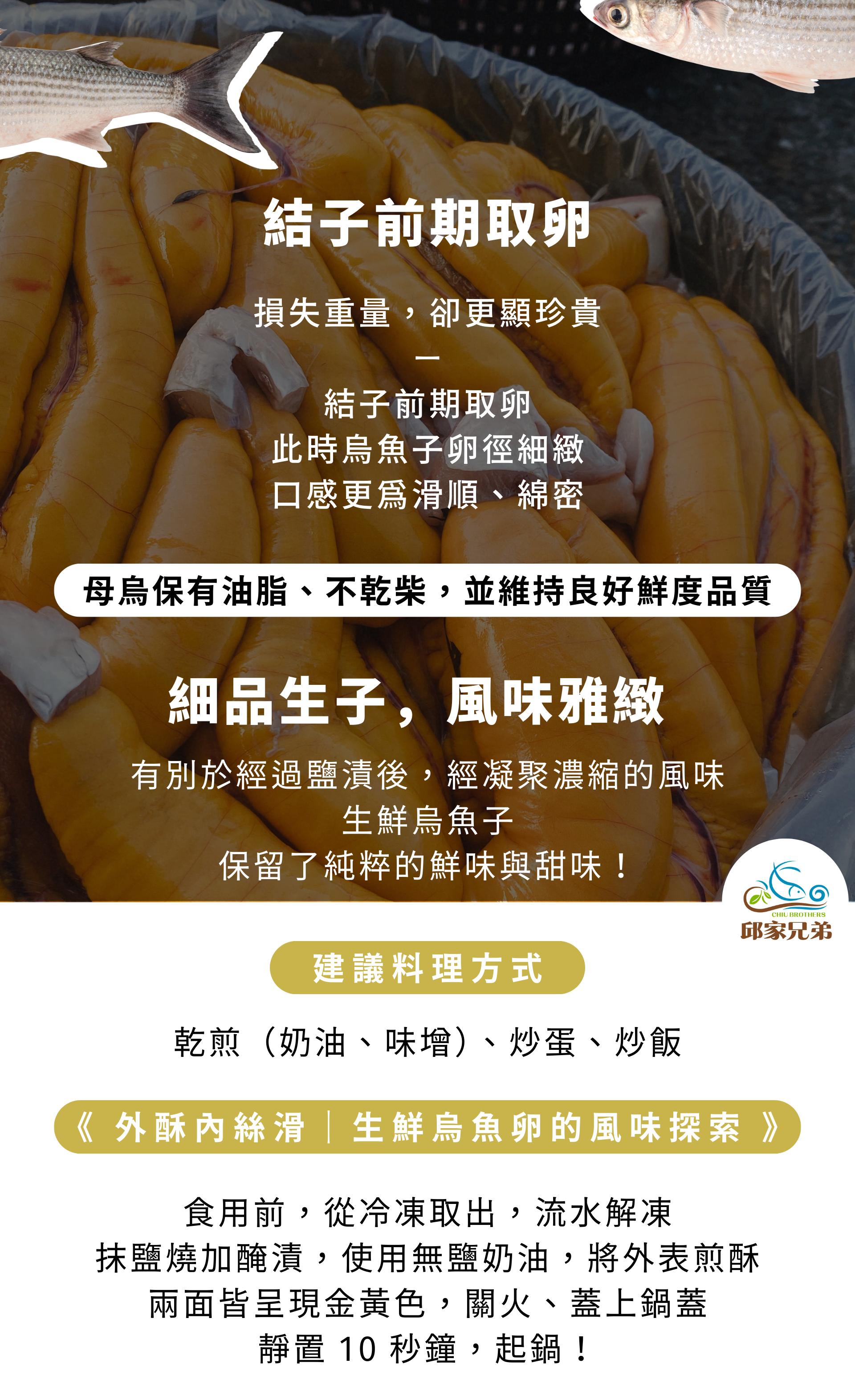結子前期取卵 損失重量，卻更顯珍貴 － 結子前期取卵 此時烏魚子卵徑細緻 口感更為滑順、綿密 細品生子，風味雅緻 有別於經過鹽漬後，經凝聚濃縮的風味 生鮮烏魚子 保留了純粹的鮮味與甜味！