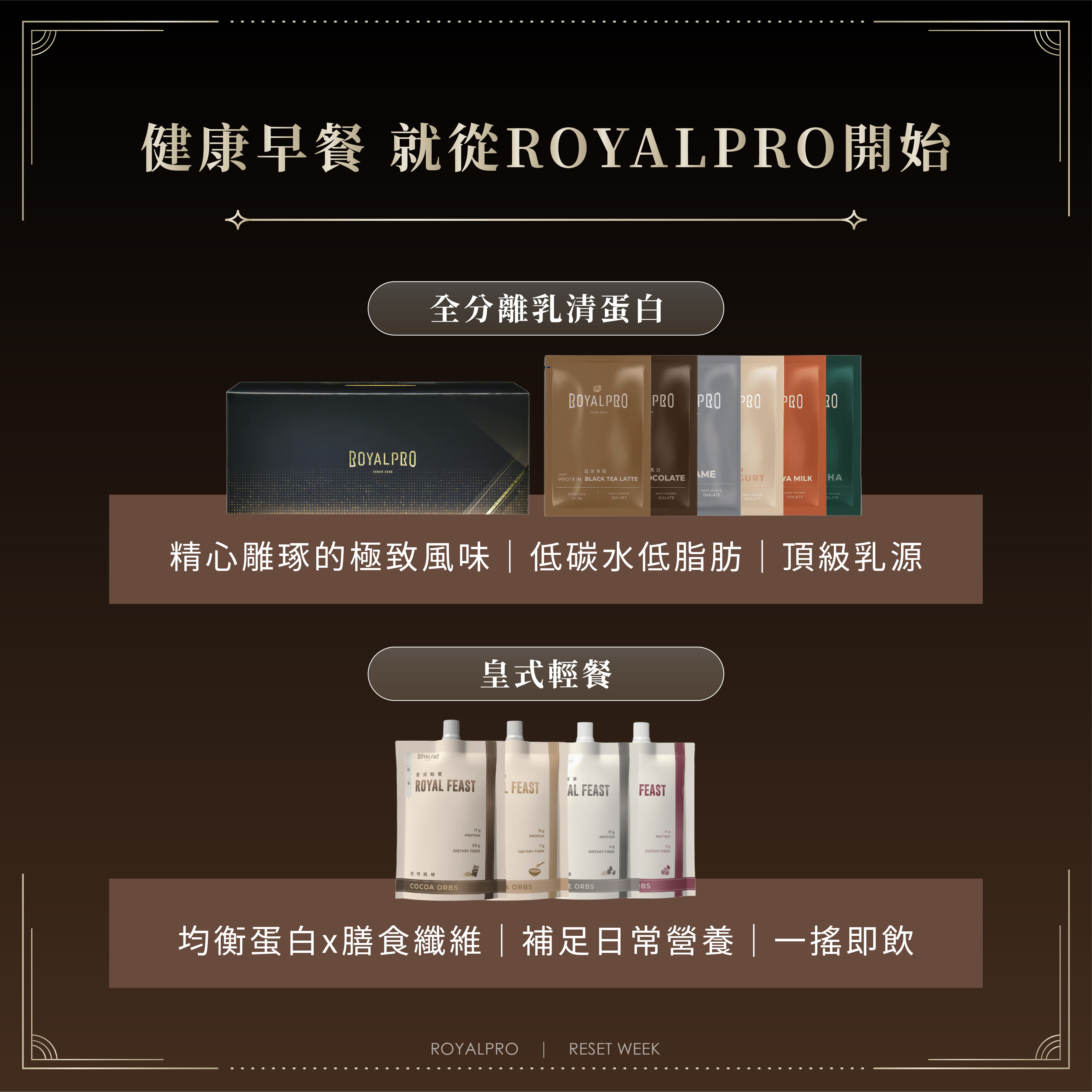 【ROYALPRO|全分離乳清蛋白系列】 精心雕琢的極致風味,不論巧克力控、奶茶派、抹茶控都能找到喜歡的口味 極低乳糖,低碳水低脂肪,適合減重人士、運動員 嚴選德國大廠Müller頂級乳源,純淨無負擔 【ROYAL FEAST|皇式輕餐系列】 植物蛋白搭配動物蛋白,均衡提供人體所需胺基酸 天然膳食纖維,促進腸道蠕動、維持穩定血糖 天然維生素+礦物質,補充日常所需營養素 口栓袋設計,方便攜帶、30秒一搖即飲