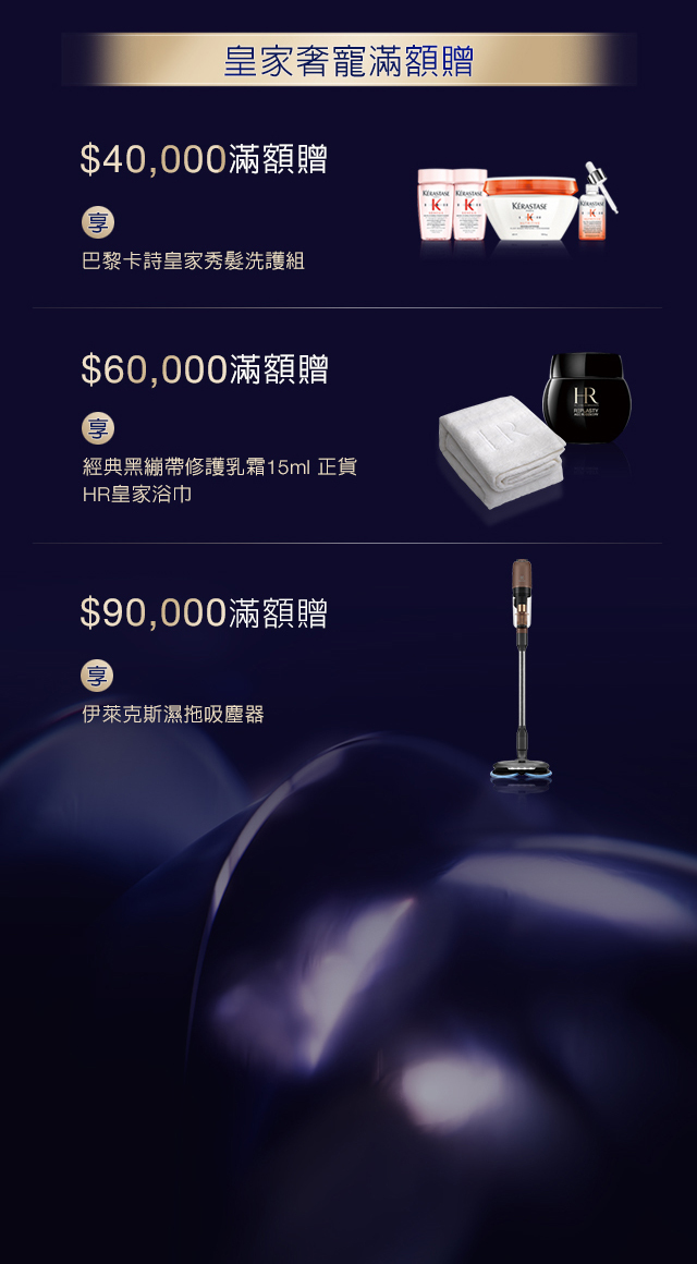 皇家奢寵滿額贈：
            1. $40,000滿額贈，享巴黎卡詩皇家秀髮洗護組
            2. $60,000滿額贈，享經典黑繃帶修護乳霜15ml正貨 + HR皇家浴巾
            3. $90,000滿額贈，享伊萊克斯濕拖吸麈器
