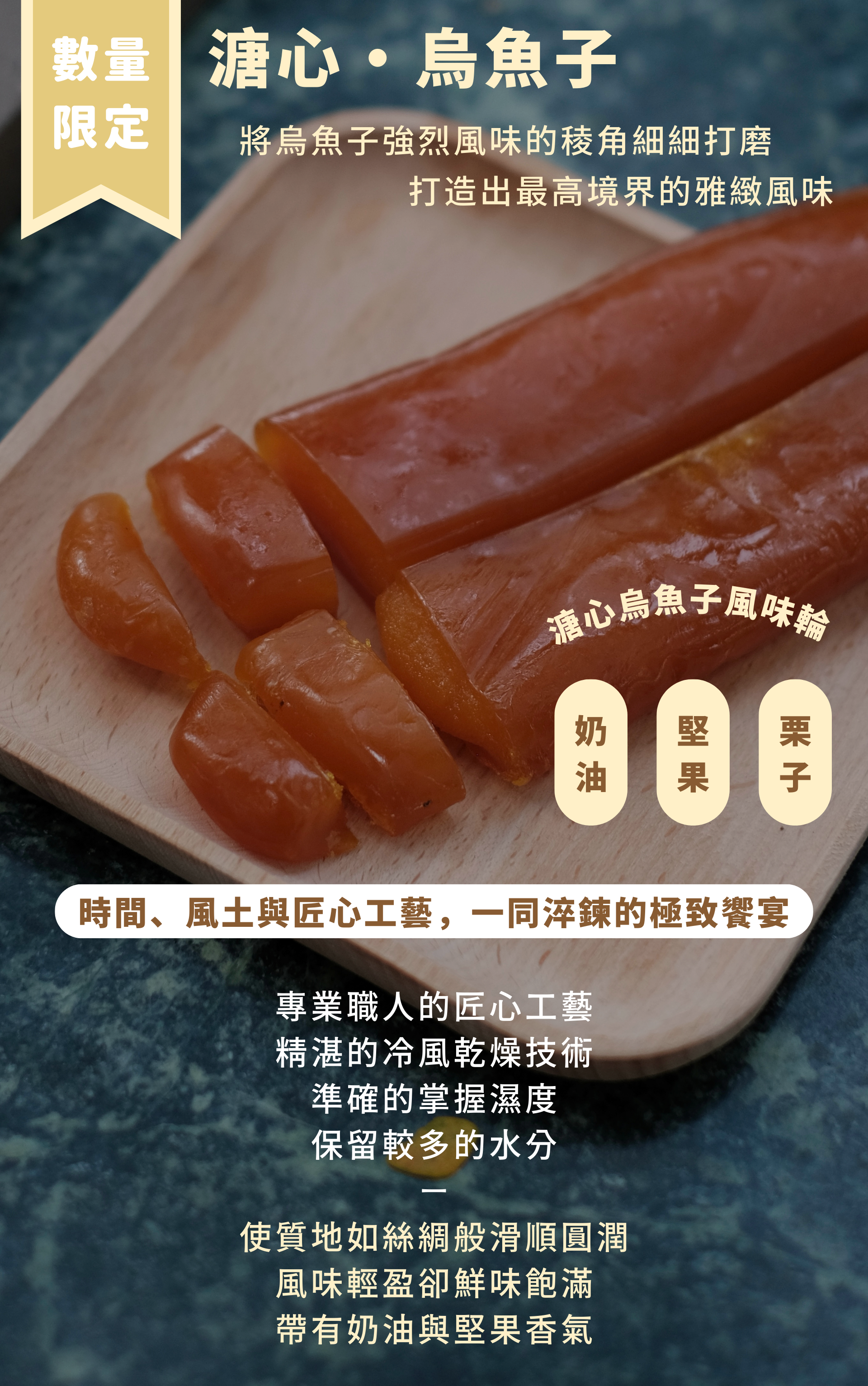 於結子前期搶收 卵徑細緻、質地綿密滑順 這份先天的優雅 是邱家兄弟溏心烏魚子無可取代的起點  刻意的保留了較多的水分 有別於以往的傳統日曬 師傅精湛的冷風乾燥技術 準確的掌握濕度 將烏魚子強烈風味的稜角細細打磨 創造出最高境界的雅緻風味呈現  質地如絲綢般滑順圓潤 風味輕盈卻鮮味飽滿 帶有奶油與堅果香氣的溏心烏魚子  當這份溫潤的凝膏在舌尖化開時 您品嚐到的不僅僅是烏魚子 更是時間、風土與匠心工藝 一同淬鍊的極致饗宴  邱家兄弟的溏心烏魚子 不再是下酒的配角 而是值得單獨品嚐的「年度限量珍品」