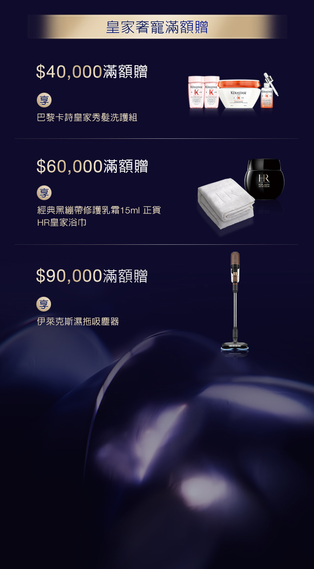 皇家奢寵滿額贈：
            1. $40,000滿額贈，享巴黎卡詩皇家秀髮洗護組
            2. $60,000滿額贈，享經典黑繃帶修護乳霜15ml正貨 + HR皇家浴巾
            3. $90,000滿額贈，享伊萊克斯濕拖吸麈器