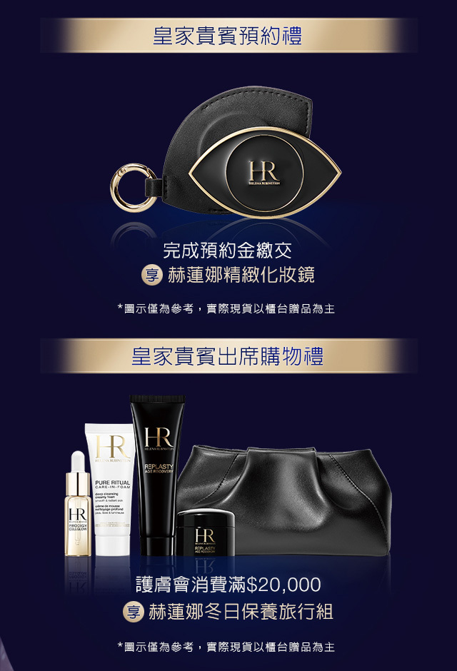 1.皇家貴賓預約禮：完成預約金繳交，享赫蓮娜精緻化妝鏡 2.皇家貴賓出席購物禮：護膚會消費滿＄20,000，享赫蓮娜冬日保養旅行組 *圖示僅為參考，實際現貨以櫃台贈品為主