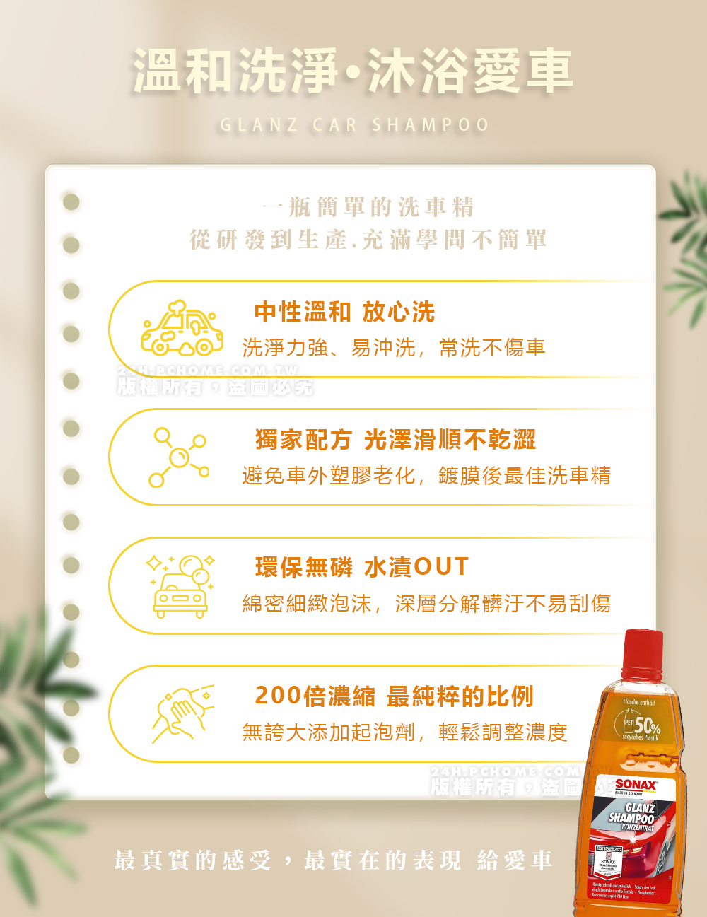 溫和洗淨·沐浴愛車GLANZ CAR SHAMPOO2 HPCH一瓶簡單的洗車精從研發到生產.充滿學問不簡單中性溫和 放心洗洗淨力強、易沖洗,常洗不傷車COM.TW獨家配方 光澤滑順不乾澀避免車外塑膠老化,鍍膜後最佳洗車精環保無磷 水漬OUT綿密細緻泡沫,深層分解髒汙不易刮傷200倍濃縮 最純粹的比例 無誇大添加起泡劑,輕鬆調整濃度50% 24H.PCHOME.COM.版權所有盜圖SONAXGLANZSHAMPOOKONZENTRAT最真實的感受,最實在的表現 給愛車