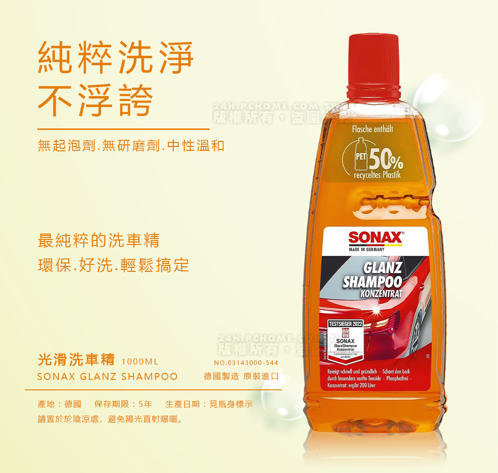 純粹洗淨不浮誇24HPCHOMECOMT版權所有,盜圖無起泡劑無研磨劑.中性溫和最純粹的洗車精環保.好洗.輕鬆搞定Flasche enthältPET50%recyceltes PlastikSONAXMADEGERMANYGLANZSHAMPOOKONZENTRAT24H.PCHOME.版權所有,NO.03143000-544德國製造原裝進口 TESTSIEGER 2022SONAXReinigt schnell und gründlich. Schont den Lackdurch besonders sanfte Tenside PhosphatfreiKonzentrat: ergibt 200 Liter光滑洗車精 1000MLSONAX GLANZ SHAMPOO產地:德國 保存期限:5年 生產日期:見瓶身標示請置於陰涼處,避免陽光直射曝曬。