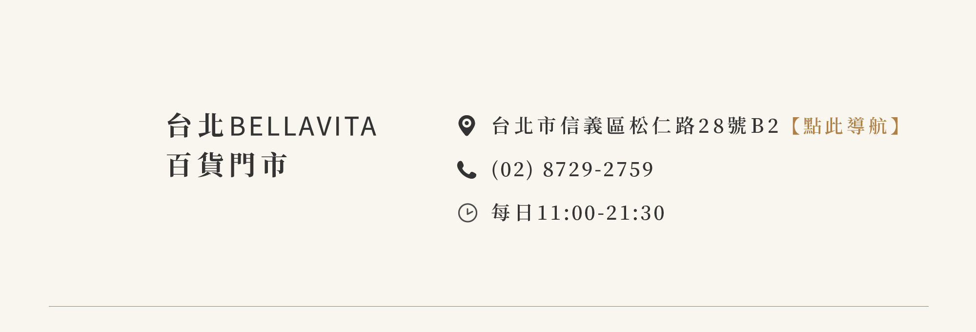 台北BELLAVITA寶麗廣塲百貨門市 台北市信義區松仁路28號地下二樓【點此導航】 (02) 8729-2759 營業時間：每日11:00-21:30，現場依BELLAVITA寶麗廣塲公告為準