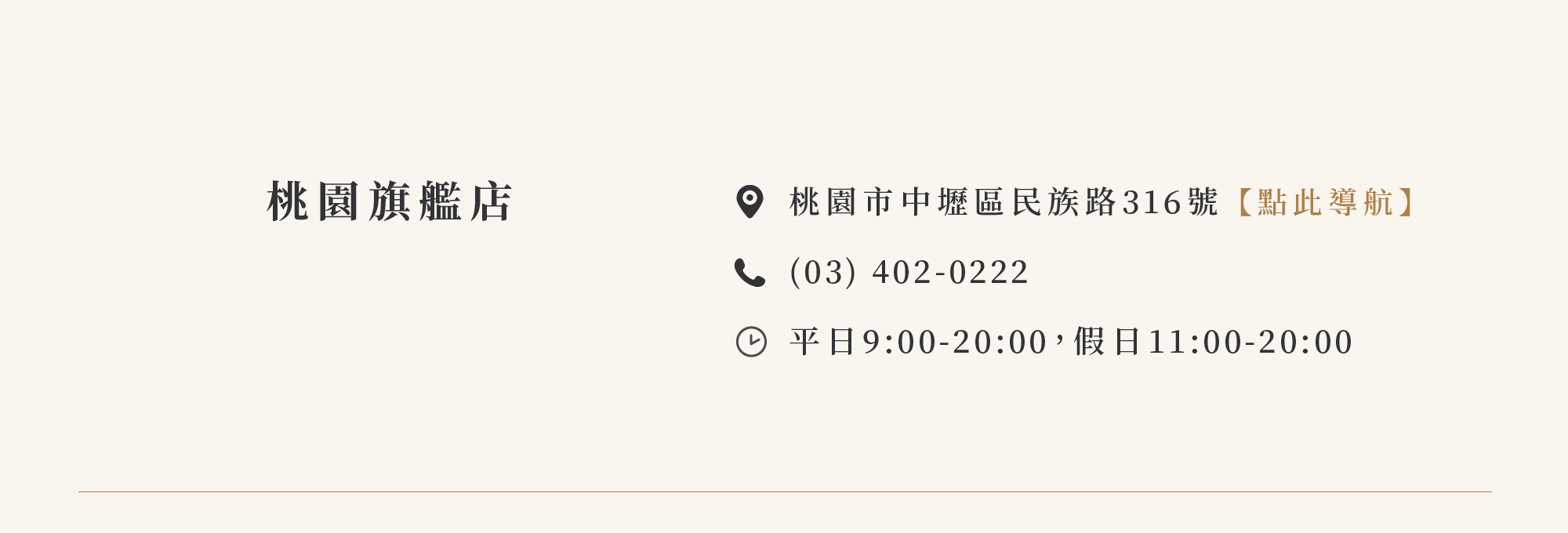 中壢旗艦館 桃園市中壢區民族路316號【點此導航】 (03) 402-0222 營業時間：平日9:00-20:00 假日11:00-20:00