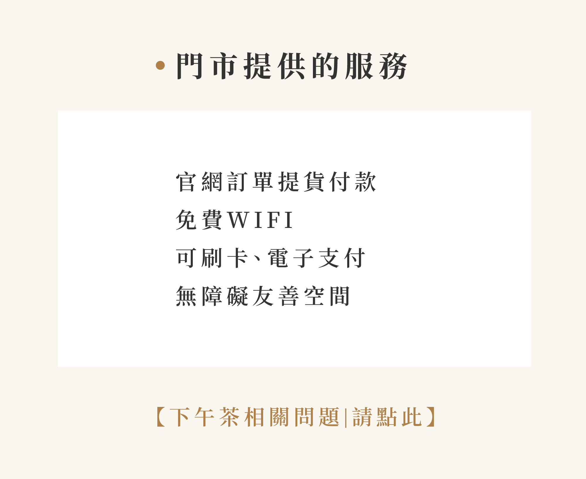 ・門市提供的服務 官網訂單提貨付款 免費WIFI 可刷卡、電子支付 無障礙友善空間 【下午茶相關問題|請點此】