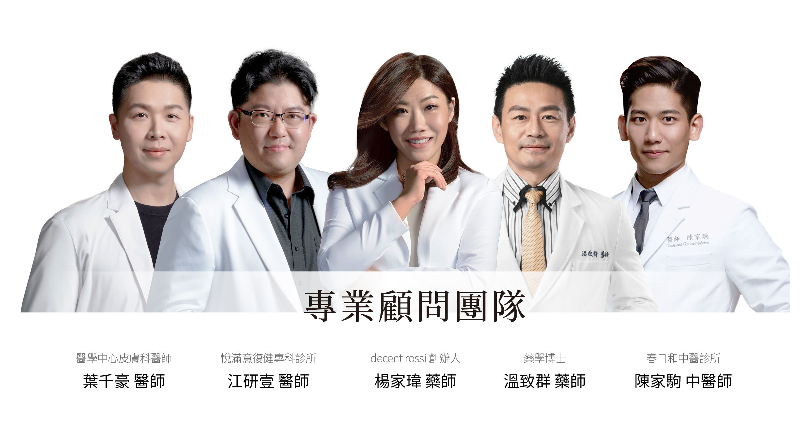 decent rossi 專業顧問團隊,醫學中心皮膚科醫師,葉千豪 醫師,春日和中醫診所,陳家駒中醫師。decent rossi創辦人,楊家瑋藥師。粹究美學診所,悅滿意復健專科診所,江研壹 醫師。藥學博士 溫致群藥師。