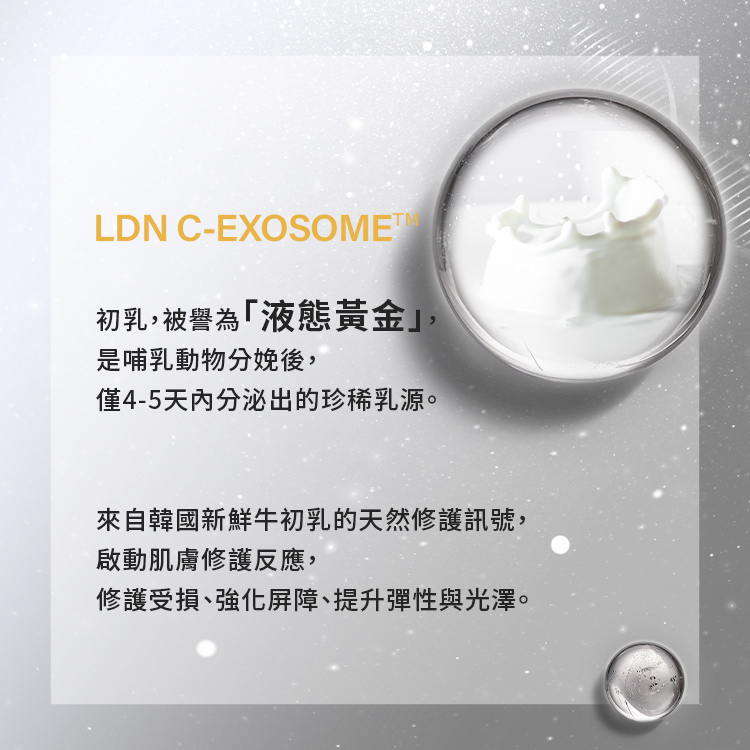 初乳,被譽為「液態黃金」,是哺乳動物分娩後,僅4-5天內分泌出的珍稀乳源。與一般牛奶相比,初乳蘊含豐富的免疫球蛋白與生長因子,是啟動新生命防護與修護的第一道能量。來自韓國新鮮牛初乳的天然修護訊號因子,啟動肌膚修護反應的起點,像是打開肌膚溝通的「開關」。幫助修護受損、強化屏障、提升彈性與光澤,讓肌膚回到最初的健康與穩定狀態。