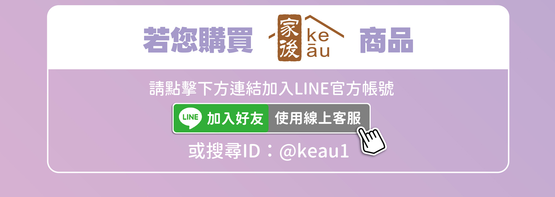 若您購買家後(Ke-au)系列商品，請加入官方LINE帳號(@keau)使用線上客服確認是否為正品。