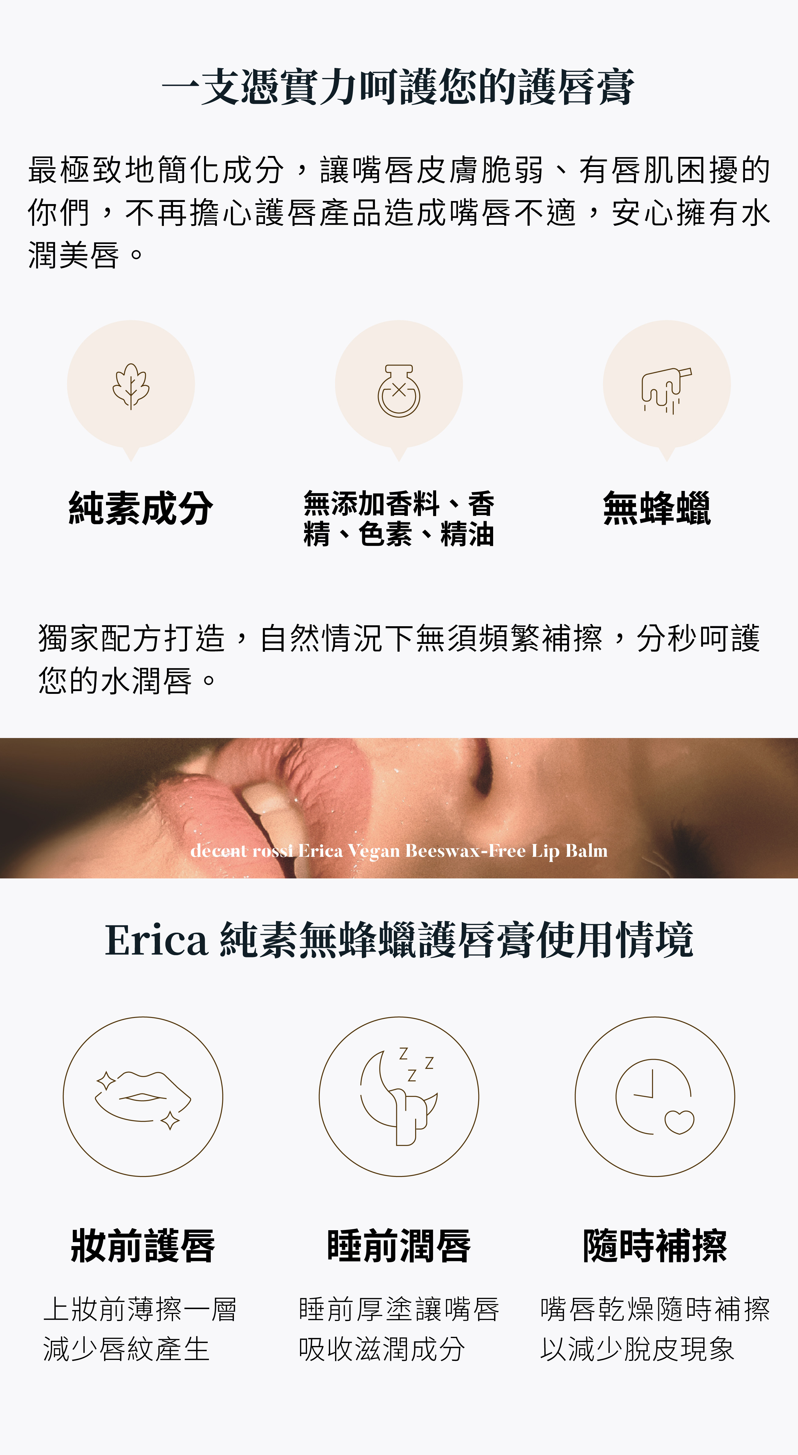 一支憑實力呵護您的護唇膏，最極致地簡化成分，讓嘴唇皮膚脆弱、有唇肌困擾的你們，不再擔心護唇產品造成不適，安心擁有水潤美唇。純素成分、無蜂蠟、無添加香料、香精、色素、精油。獨家配方打造，自然情況下無需頻繁補擦，分秒呵護您的水潤唇。使用情境：上妝前薄擦一層，減少唇紋產生。睡前厚塗讓嘴唇吸收滋潤成分。嘴唇乾燥隨時補擦，以減少脫皮現象