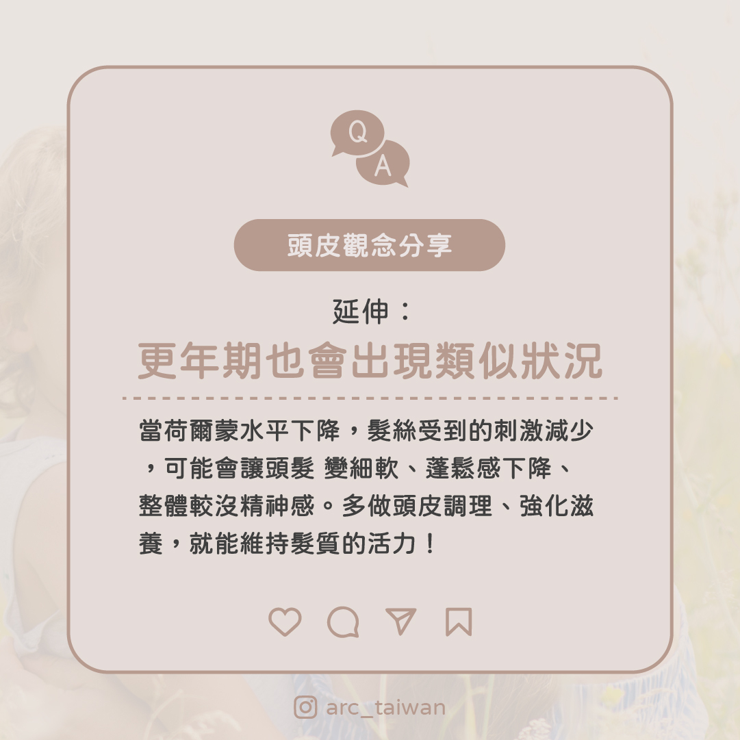延伸：更年期也會出現類似狀況  當荷爾蒙水平下降， 髮絲受到的刺激減少， 可能會讓頭髮 變細軟、蓬鬆感下降、整體較沒精神感 多做頭皮調理、強化滋養，就能維持髮質的活力