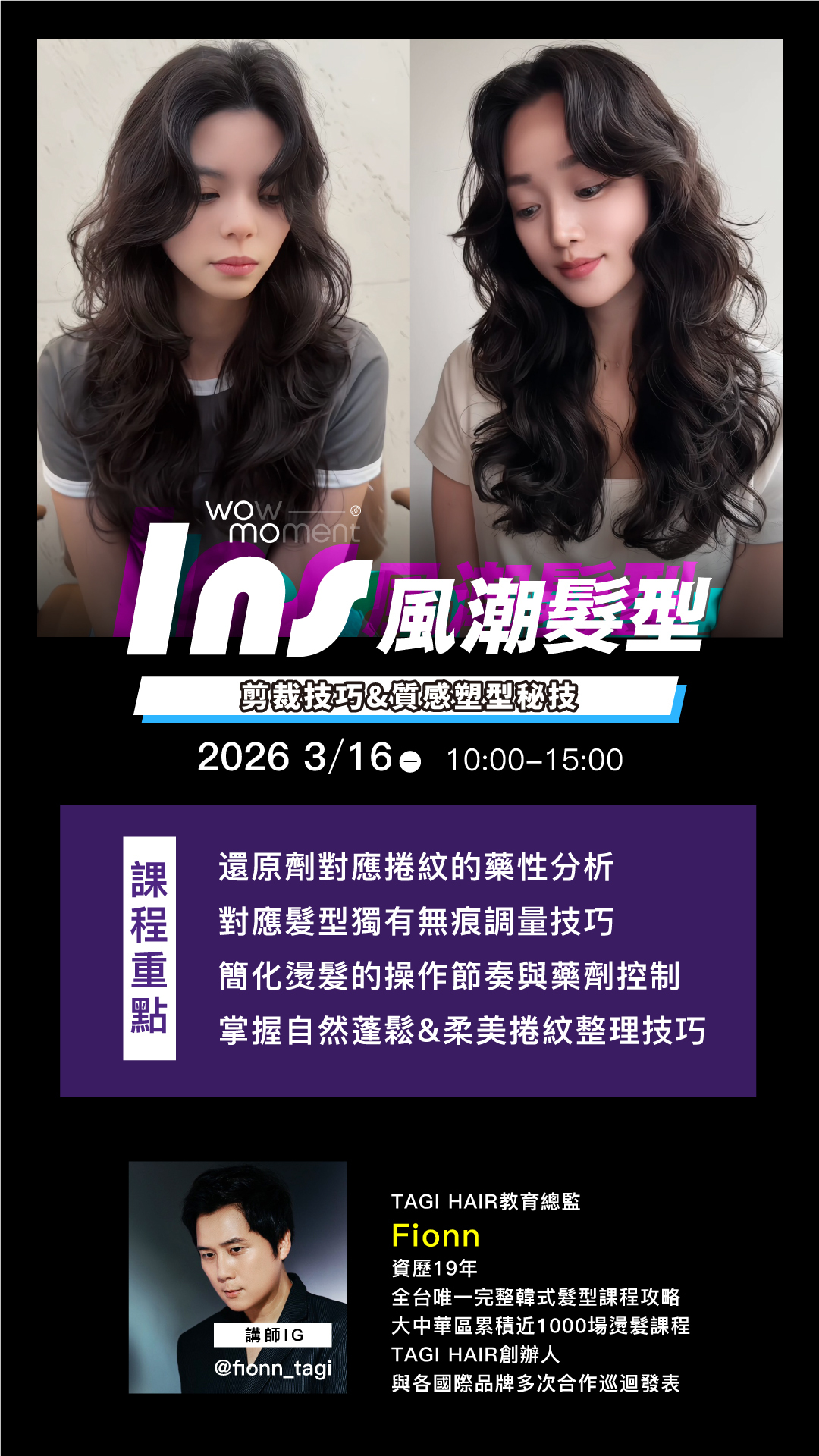 FIONN - TAGI HAIR教育總監 資歷19年 全台唯一完整韓式髮型課程攻略 大中華區累積近1000場燙髮課程 TAGI HAIR創辦人 與各國際品牌多次合作巡迴發表  ✦ 課程大綱 ✦ 還原劑對應捲紋的藥性分析 對應髮型獨有無痕調量技巧 簡化燙髮的操作節奏與藥劑控制 掌握自然蓬鬆&柔美捲紋整理技巧