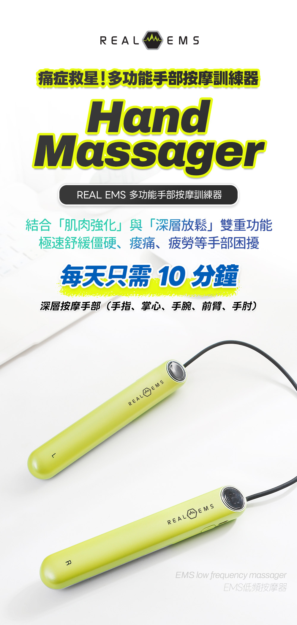 Real EMS 手部按摩器 舒緩滑鼠手 腕管綜合症 治療儀器 媽媽手 腱鞘炎 救星 手腕痛 護理按摩機 網球肘 手肘外側痛 物理治療 推薦 Real EMS 解決 手指關節僵硬 麻痺 促進手部血液循環 預防 運動受傷 手腕扭傷 復健 EMS按摩器 辦公室 電腦手 舒緩 手部肌肉勞損 放鬆神器 無需 Gel Pad 零耗材 家用 EMS 手部按摩器 Real EMS 微電流技術 直達深層肌肉 筋膜放鬆 15段強度調節 7種按摩模式 手部物理治療儀 韓國製造 Real EMS 按摩器 KC安全認證 CE認證 雙手導電 專利技術 刺激 手掌 手腕 前臂 肌肉 USB Type-C 充電 便攜式 手部按摩棒 僅重144g