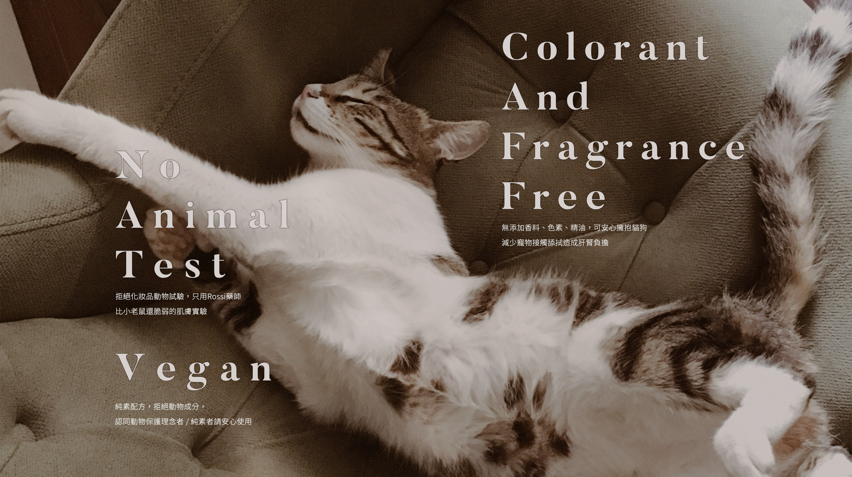 動物友善 1.No Animal Test. 拒絕化妝品動物試驗，只用Rossi藥師比小老鼠還脆弱的肌膚實驗。 2.Vegan. 純素配方，拒絕動物成分，認同動物保護理念者 / 純素者請安心使用。 3.Colorant And Fragrance Free. 無添加香料、色素、精油，可安心擁抱貓狗減少寵物接觸舔拭造成肝腎負擔。