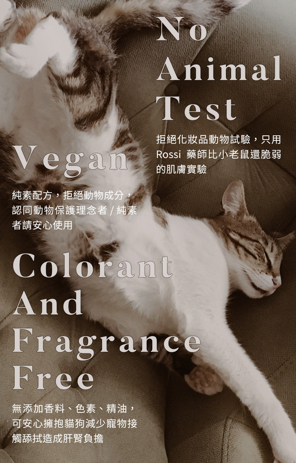 動物友善 1.No Animal Test. 拒絕化妝品動物試驗，只用Rossi藥師比小老鼠還脆弱的肌膚實驗。 2.Vegan. 純素配方，拒絕動物成分，認同動物保護理念者 / 純素者請安心使用。 3.Colorant And Fragrance Free. 無添加香料、色素、精油，可安心擁抱貓狗減少寵物接觸舔拭造成肝腎負擔。
