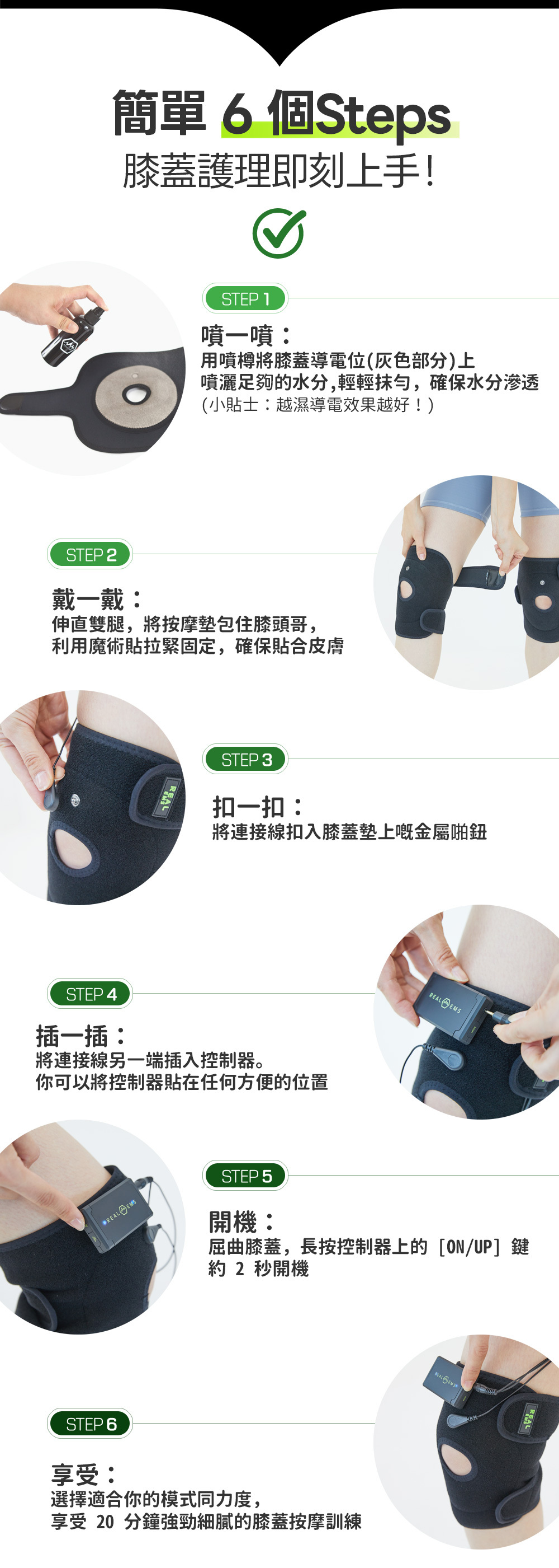 4種專業按摩模式 有氧 鍛鍊 循環 12級力度調節 智能 EMS 膝蓋護理 韓國 Brand K 認證 國家代表級 EMS 品牌 通過 FDA 及 CE 認證 安全 EMS 按摩器 可水洗 抗菌布料 衛生 EMS 按摩墊 預防肌肉流失 居家膝蓋強化運動 改善上落樓梯膝蓋無力 EMS 訓練 物理治療級 EMS 膝蓋肌肉激活 術後康復輔助 膝蓋周邊肌肉鍛鍊 坐著也能運動 懶人膝蓋強化儀 Real EMS 膝蓋按摩訓練儀 韓國製造 肌肉電刺激技術 強化膝蓋肌肉 零耗材 EMS 按摩儀 無需凝膠貼片 專利導電布料 噴水即用 EMS 按摩儀 深層滲透 80mm 微電流 膝蓋訓練儀 舒緩膝蓋痛楚 被動式肌肉訓練儀 強化股四頭肌 減輕膝關節負擔 適合長者使用 簡易操作 膝蓋按摩器 辦公室久坐適用 舒緩雙腿浮腫 EMS 行山運動後 肌肉放鬆 膝蓋按摩 Real EMS 輕量化控制器 磁吸設計 Free Size 魔術貼設計 適合不同腿圍 USB-C 快速充電 膝蓋按摩儀控制器 輕便隨身收納袋 膝蓋按摩儀配件 二合一連接線 同時驅動雙膝按摩 Alohalife 香港代理 Real EMS 正貨 母親節禮物推薦 膝蓋健康按摩儀 父親節送禮 強化膝蓋肌肉 訓練儀 韓國用家好評 真實使用對比圖 原廠 2 年保養 高性價比 零耗材 膝蓋按摩儀推薦 首爾優秀商品獎 獲獎產品 NASA 太空人技術 肌肉電刺激訓練 專業運動員 膝蓋修復 必備 EMS Alohalife 官網獨家優惠 Real EMS 按摩儀 智能 20 分鐘自動關機 安全設定 抗菌 FITI 認證布料 特寫圖 韓國直營工廠生產 產品品質保證 Real EMS 產品全套配件 開箱清單 控制器 LED 顯示屏 模式切換圖解