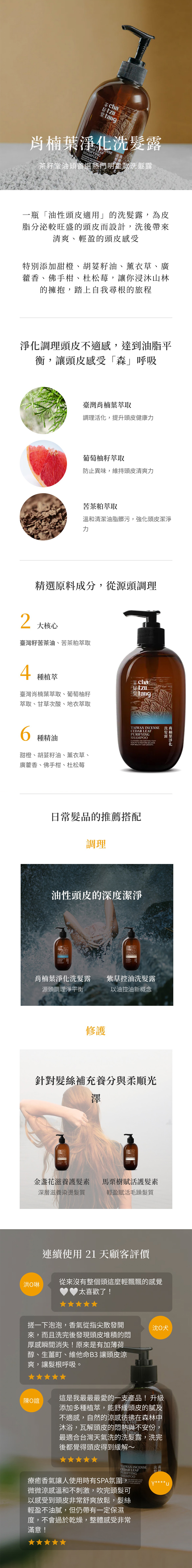 籽 fangWAN 洗LEAFPURIFINGSHAMPOOTO 髮茶籽堂油頭首選熱門明星款洗髮露一瓶「油性頭皮適用」的洗髮露,為皮脂分泌較旺盛的頭皮而設計,洗後帶來清爽、輕盈的頭皮感受特別添加甜橙、胡荽籽油、薰衣草、廣藿香、佛手柑、杜松莓,讓你浸山林的擁抱,踏上自我尋根的旅程淨化調理頭皮不適感,達到油脂平衡,讓頭皮感受「森」呼吸臺灣肖楠葉萃取調理活化,提升頭皮健康葡萄柚籽萃取防止異味,維持頭皮清爽力苦茶粕萃取溫和清潔油脂髒污,強化頭皮潔淨力精選原料成分,從源頭調理2大核心臺灣籽苦茶油、苦茶粕萃取4種植萃臺灣肖楠葉萃取、葡萄柚籽萃取、甘草次酸、地衣萃取6種精油甜橙、胡荽籽油、薰衣草、廣藿香、佛手柑、杜松莓TAIWAN INCENSE 洗CEDAR LEAFPURIFYINGSHAMPOOCLEANSES AND SCALPS TO BALANCEFOR HEALTHY 肖楠葉淨化洗髮露日常髮品的推薦搭配調理油性頭皮的深度潔淨肖楠葉淨化洗髮露紫草控油洗髮露源頭調理淨平衡以油控油新概念修護針對髮絲補充養分與柔順光澤金盞花滋養護髮素馬栗樹賦活護髮素深層滋養染燙髮質輕盈賦活毛躁髮質連續使用21天顧客評價洪琳從來沒有整個頭這麼輕飄飄的感覺 太喜歡了!搓一下泡泡,香氣從指尖散發開來,而且洗完後發現頭皮堆積的厚感瞬間消失!原來是有加薄荷醇、生薑町、維他命B3 讓頭皮涼爽,讓髮根呼吸。陳誼沈犬這是我最最最愛的一支產品!升級添加多種植萃,能舒緩頭皮的及不適感,自然的涼感彷彿在森林中沐浴,瓦解頭皮的悶熱與不安份,最適合台灣天氣洗的洗髮露,洗完後都覺得頭皮得到緩解~TAIWAN INCENSE 洗肖CEDAR LEAFPURIFYING髮SHAMPOO療癒香氣讓人使用時有SPA氛圍, SOOTHES ITCHYRESTORE BALANCEY****微微涼感溫和不刺激,吹完頭髮可以感受到頭皮非常舒爽放鬆,髮絲輕盈不油膩,但仍帶有一定保濕度,不會過於乾燥,整體感受非常滿意!