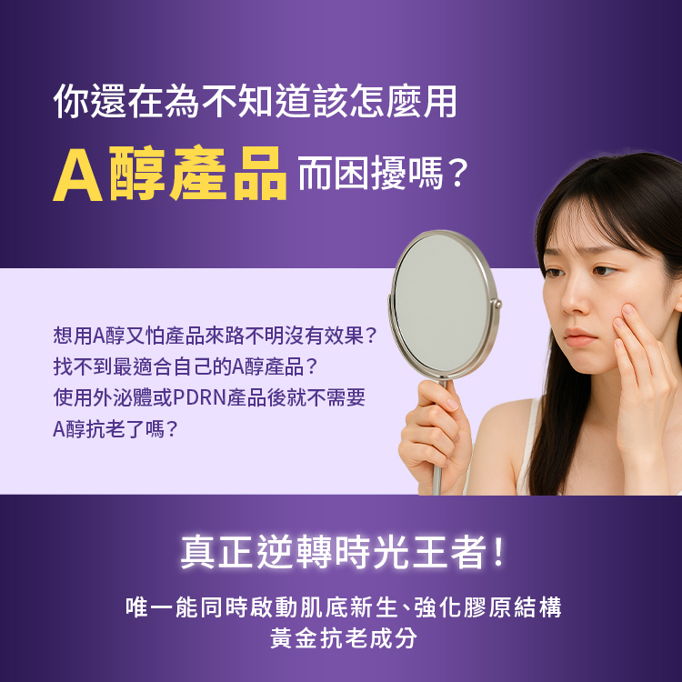 你還在為不知道該怎麼用A醇產品而困擾嗎？想用A醇又怕產品來路不明沒有效果？找不到最適合自己的A醇產品？使用外泌體或PDRN產品後就不需要A醇抗老了嗎？真正逆轉時光王者！唯一能同時啟動肌底新生、強化膠原結構黃金抗老成分。