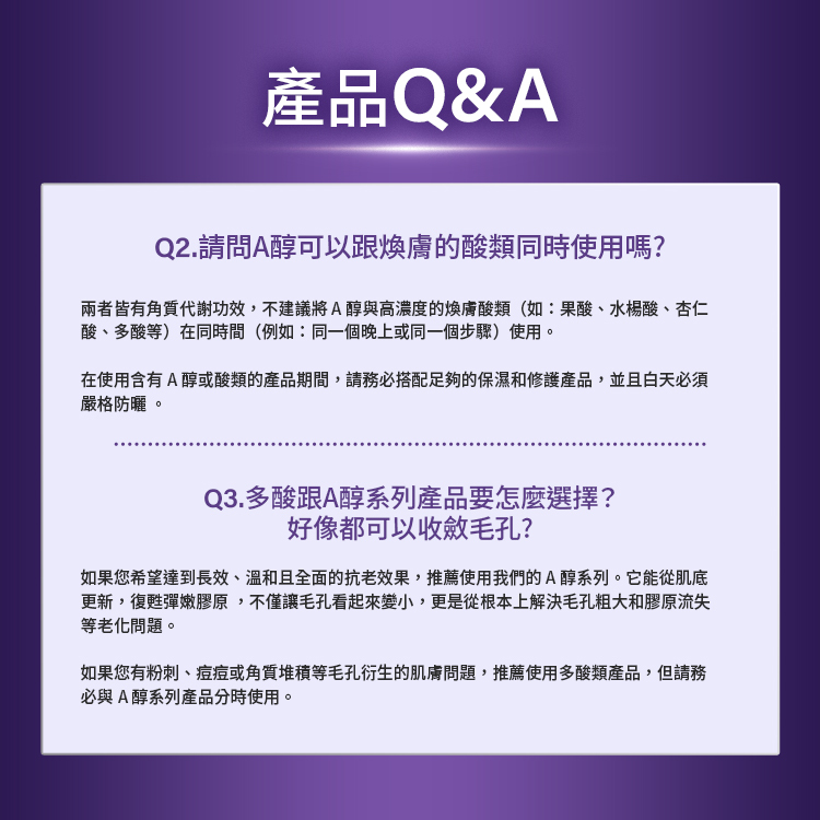 產品Q&A。Q2.請問A醇可以跟煥膚的酸類同時使用嗎？不建議在同一時間使用高濃度煥膚酸類（果酸、水楊酸、杏仁酸等）。Q3.多酸跟A醇系列產品要怎麼選擇？好像都可以收斂毛孔？長效溫和全面抗老推薦A醇系列；有粉刺、痘痘或角質堆積問題推薦多酸類產品，請分時使用。