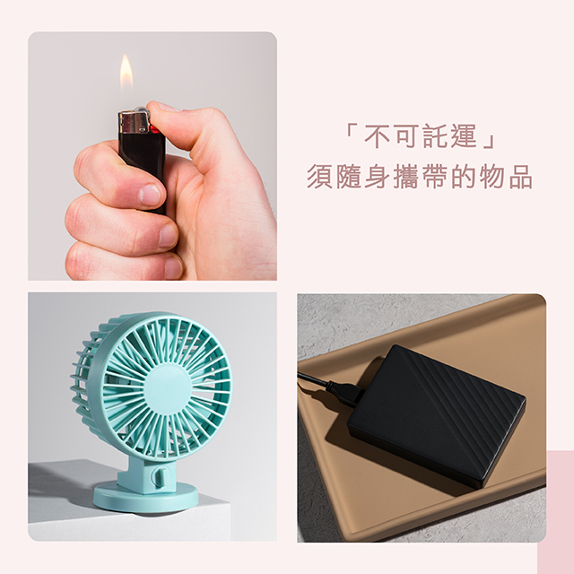 不可託運的物品。行動電源與鋰電池，傳統打火機與安全火柴，內建電池的隨身風扇 / 離子夾