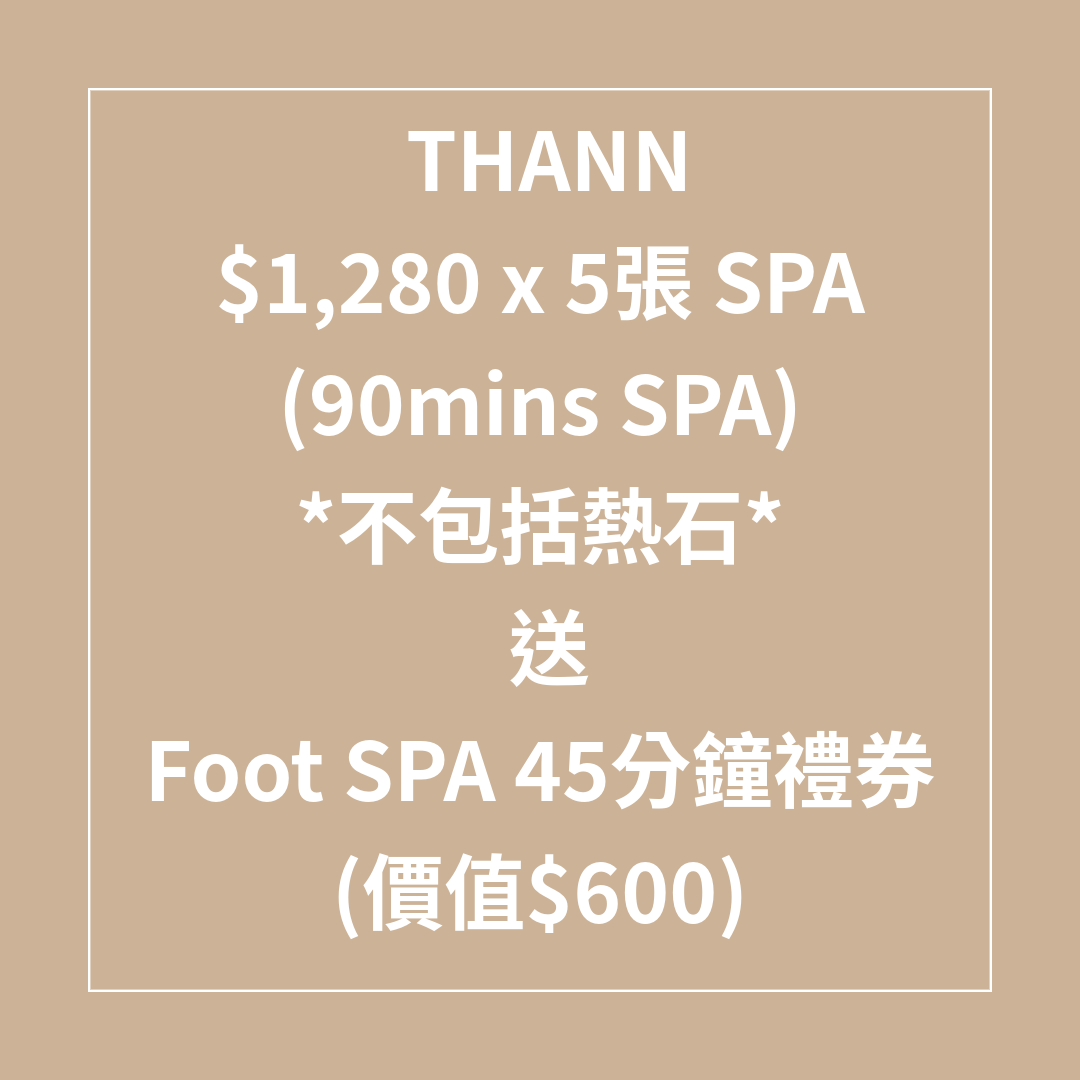 TL045 THANN $1,280 x 5張 (90mins SPA)(不包括熱石) SPA 7折 送Foot SPA 45分鐘禮券 (價值$600) (不適用於又一城) (Spa禮券係用電子禮券形式發出，需要訂單留言提供客人電郵) SPA 禮券有效日期至31/08/2026