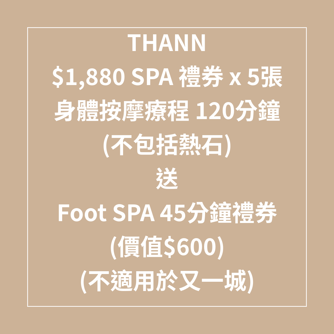 TL047 THANN $1,880 SPA 禮券 x 5張 身體按摩療程 120分鐘 (不包括熱石) SPA 7折 送Foot SPA 45分鐘禮券 (價值$600) (不適用於又一城) (Spa禮券係用電子禮券形式發出，需要訂單留言提供客人電郵) SPA 禮券有效日期至31/08/2026