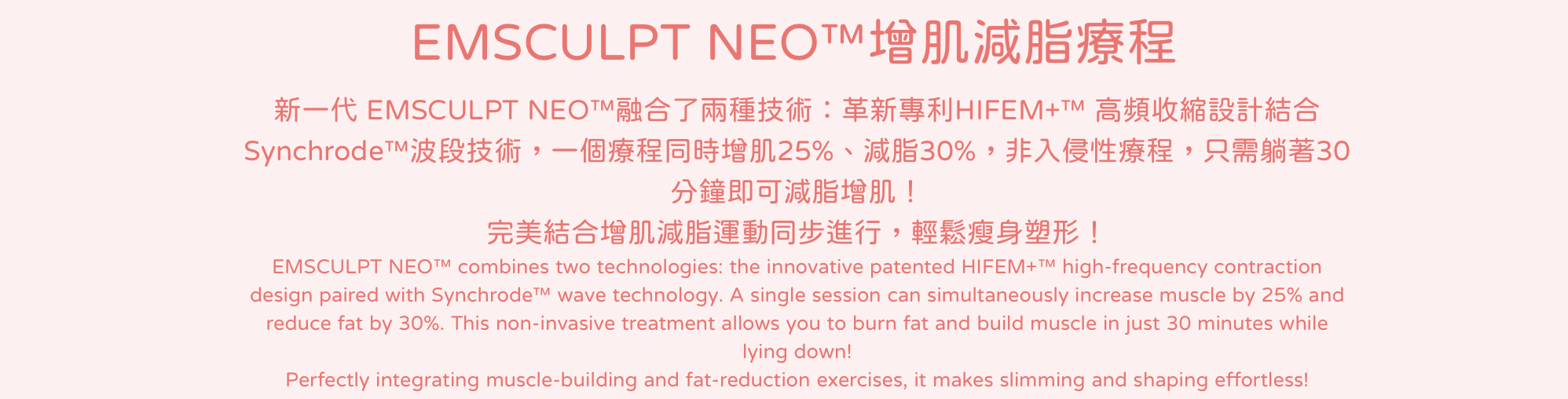 新一代 EMSCULPT NEO™融合了兩種技術：革新專利HIFEM+™ 高頻收縮設計結合 Synchrode™波段技術，一個療程同時增肌25%、減脂30%，非入侵性療程，只需躺著30分鐘即可減脂增肌！完美結合增肌減脂運動同步進行，輕鬆瘦身塑形！