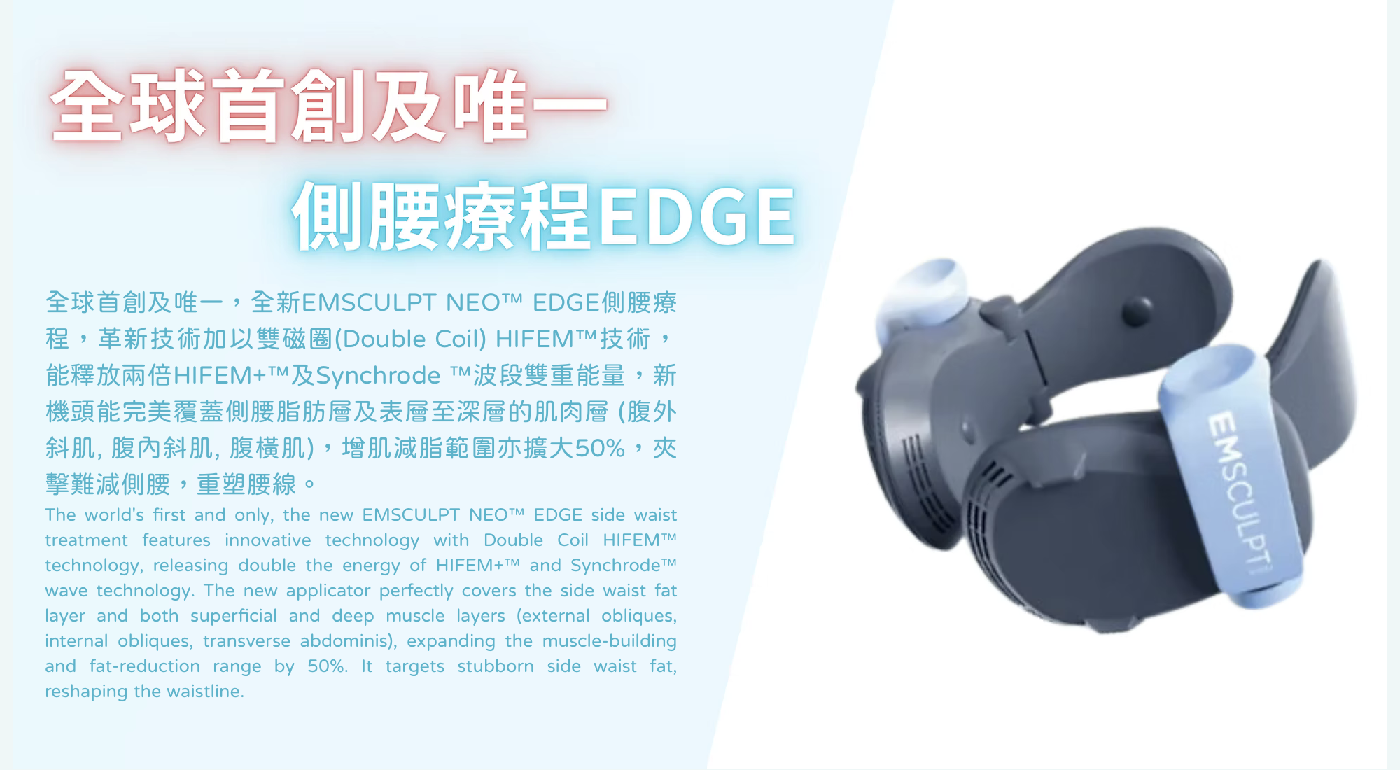 新一代 EMSCULPT NEO™融合了兩種技術：革新專利HIFEM+™ 高頻收縮設計結合 Synchrode™波段技術，一個療程同時增肌25%、減脂30%，非入侵性療程，只需躺著30分鐘即可減脂增肌！完美結合增肌減脂運動同步進行，輕鬆瘦身塑形！