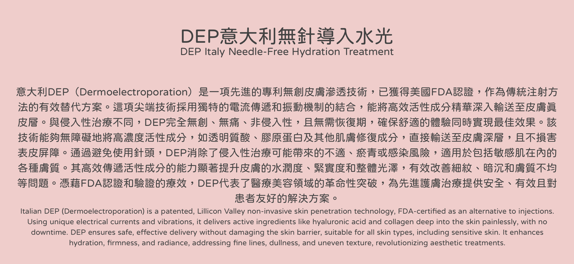 DEP意大利無針導入水光 DEP Italy Needle-Free Hydration Treatment 意大利DEP（Dermoelectroporation）是一項先進的專利無創皮膚滲透技術，已獲得美國FDA認證，作為傳統注射方法的有效替代方案。這項尖端技術採用獨特的電流傳遞和振動機制的結合，能將高效活性成分精華深入輸送至皮膚真皮層。