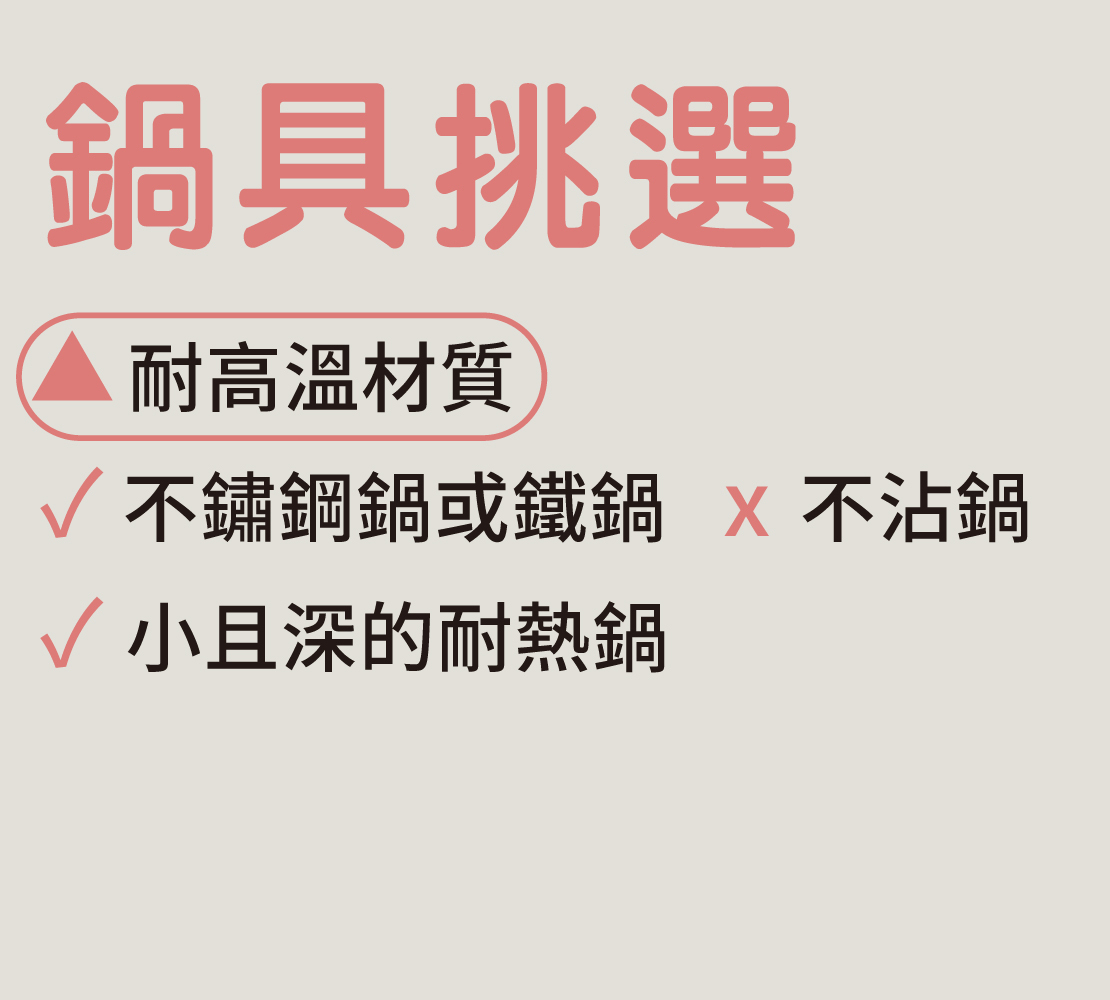 鍋具挑選：  1. 耐高溫材質，例如不鏽鋼鍋或鐵鍋，但不可使用不沾鍋  2. 不要使用太大鍋具，才能減少油的使用量。建議小且深的耐熱鍋。  油炸時，食物要能完全浸泡在油鍋裡最好，可以均勻受熱，炸好後好看也好吃。  想省油也可以使用耐熱平底鍋，使用半煎炸方式，先炸一面金黃色後再翻面。