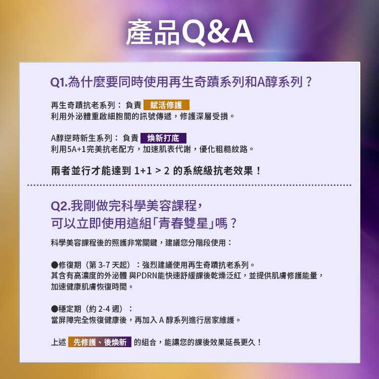 Neogence 霓淨思產品 Q&A。Q1:為什麼要同時使用再生奇蹟系列和 A 醇系列?再生奇蹟系列負責「賦活修護」,利用外泌體啟動細胞間訊號傳遞;A 醇系列負責「煥新打底」,加速肌表代謝,兩者並行能達到 1+1>2 的系統級抗老效果。Q2:剛做完科學美容課程可立即使用「青春雙星」嗎?建議分階段使用:1. 修復期 (第 3-7 天起):強烈建議使用再生奇蹟抗老系列,內含高濃度外泌體與 PDRN 舒緩乾燥泛紅。2. 穩定期 (約 2-4 週):屏障完全修復後,再加入 A 醇系列進行居家維護。先修護、後煥新的組合能讓效果延長更久。