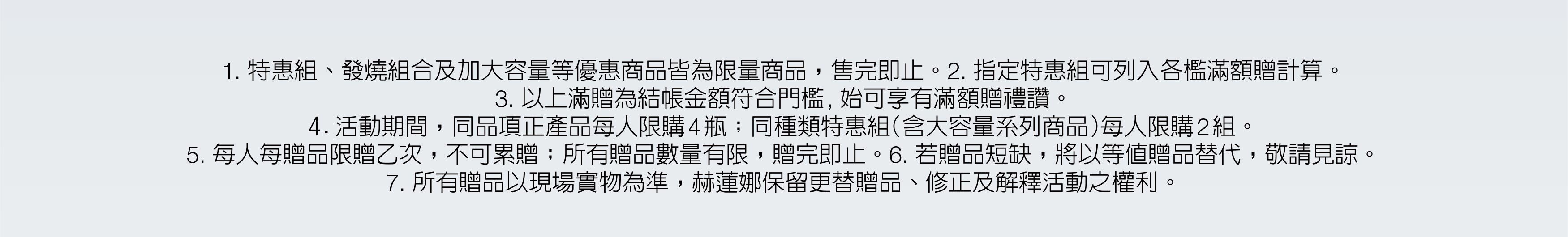 赫蓮娜尊寵滿額贈 母親節限定禮讚 1. 特惠組、發燒組合及加大容量等優惠商品皆為限量商品，售完即止。2. 指定特惠組可列入各檻滿額贈計算。3. 以上滿贈為結帳金額符合門檻, 始可享有滿額贈禮讚。4.活動期間，同品項正產品每人限購4瓶；同種類特惠組（含大容量系列商品）每人限購2組。5. 每人每贈品限贈乙次，不可累贈；所有贈品數量有限，贈完即止。6. 若贈品短缺，將以等值贈品替代，敬請見諒。7. 所有贈品以現場實物為準，赫蓮娜保留更替贈品、修正及解釋活動之權利。