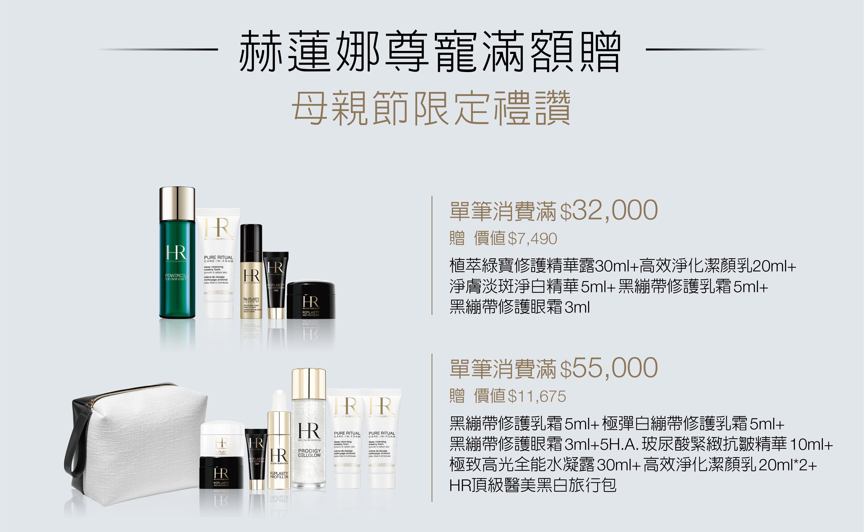 赫蓮娜尊寵滿額贈 母親節限定禮讚 1. 特惠組、發燒組合及加大容量等優惠商品皆為限量商品，售完即止。2. 指定特惠組可列入各檻滿額贈計算。3. 以上滿贈為結帳金額符合門檻, 始可享有滿額贈禮讚。4.活動期間，同品項正產品每人限購4瓶；同種類特惠組（含大容量系列商品）每人限購2組。5. 每人每贈品限贈乙次，不可累贈；所有贈品數量有限，贈完即止。6. 若贈品短缺，將以等值贈品替代，敬請見諒。7. 所有贈品以現場實物為準，赫蓮娜保留更替贈品、修正及解釋活動之權利。