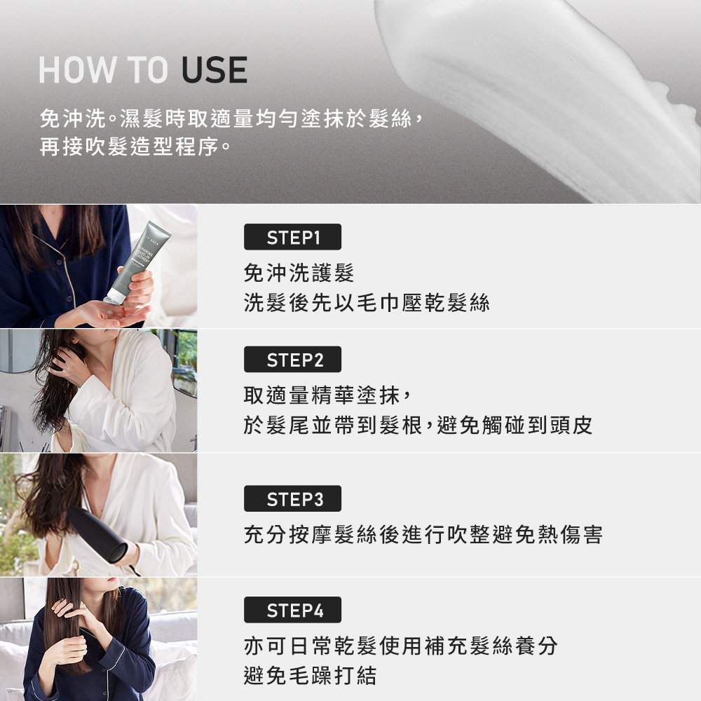 此產品為免沖洗精華,建議在洗髮後先以毛巾壓乾髮絲。接著取適量塗抹於髮尾並帶到髮根(避開頭皮),充分按摩後進行吹整以避免熱傷害,亦可於乾髮時隨時補充養分。
