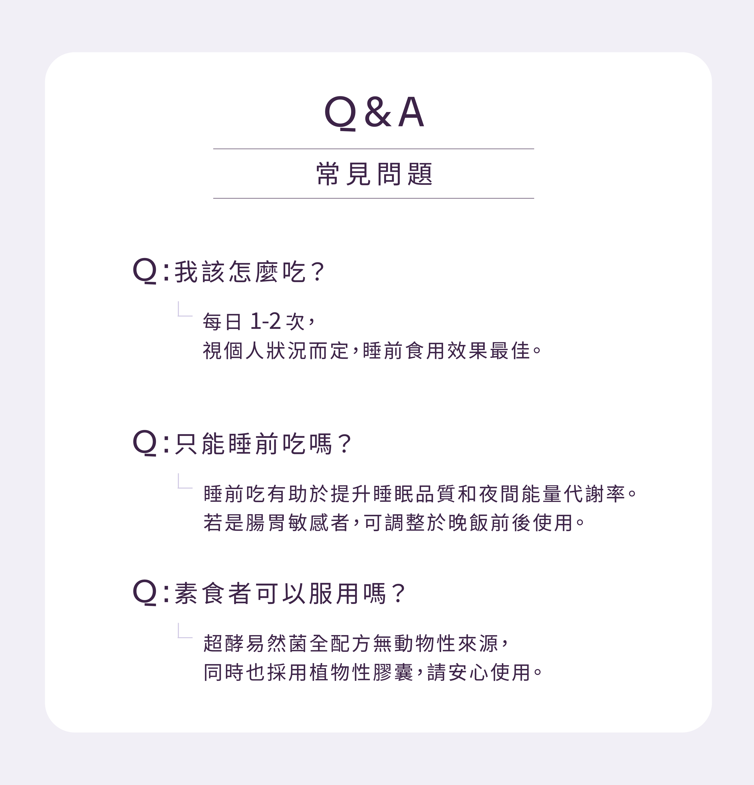 產品 FAQ 常見問題彙整：建議每日食用 1-2 次，睡前食用效果最佳；針對腸胃敏感者，建議於晚飯前後使用。此外，本產品全配方無動物來源並採用植物性膠囊，素食者亦可安心食用。