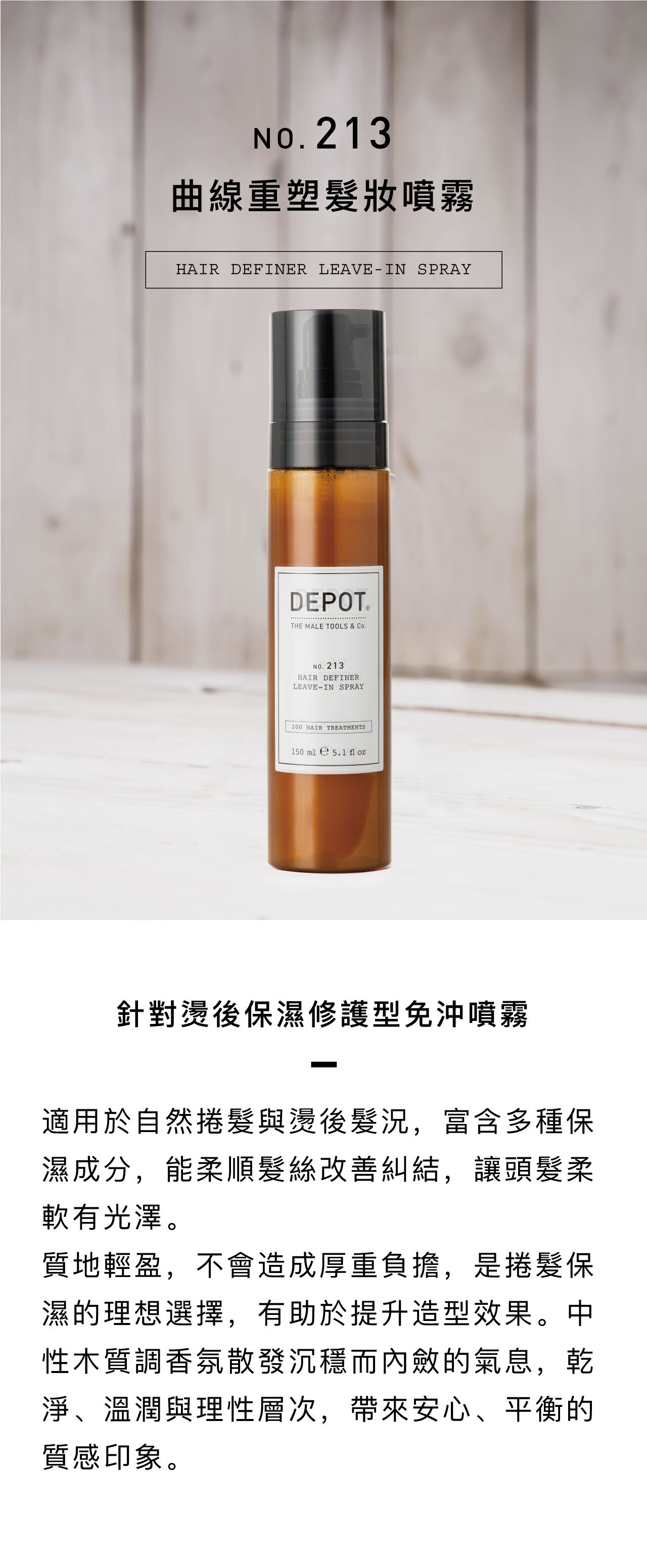 DEPOT no.213 曲線重塑髮妝噴霧 針對燙後保濕修護型免沖噴霧 適用於自然捲髮與燙後髮況 富含多種保濕成分,能柔順髮絲、改善糾結,讓頭髮柔軟有光澤。 質地輕盈,不會造成厚重負擔,是捲髮保濕的理想選擇,有助於提升造型效果。 中性木質調香氛散發沉穩而內斂的氣息,乾淨、溫潤與理性層次,帶來安心、平衡的質感印象。