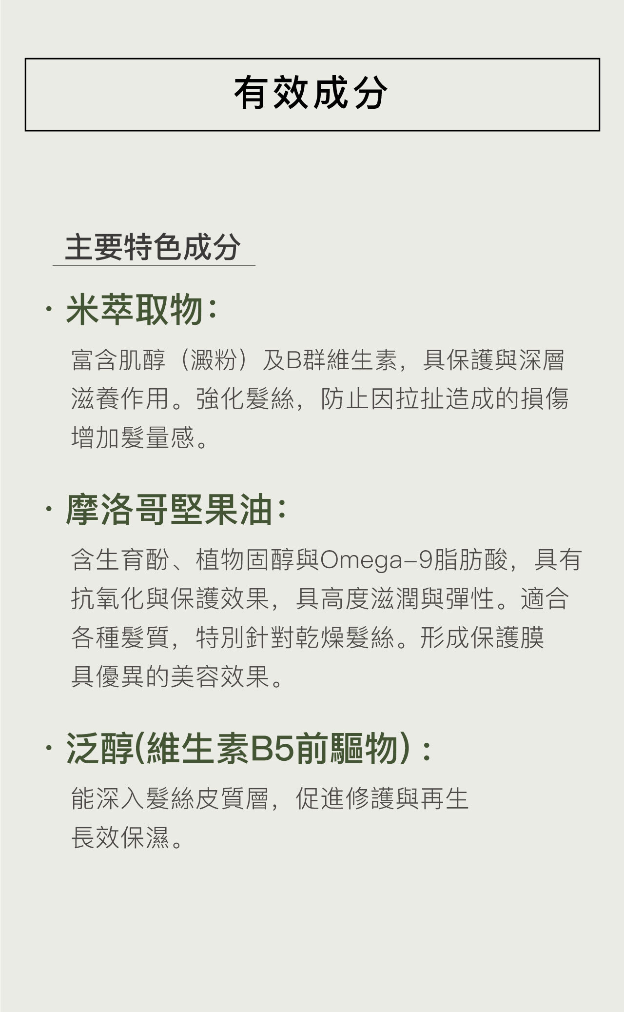 米萃取物: 富含肌醇(澱粉)及B群維生素,具保護與深層滋養作用。強化髮絲,防止因拉扯造成的損傷,增加髮量感。 摩洛哥堅果油: 含生育酚、植物固醇與Omega-9脂肪酸,具有抗氧化與保護效果,具高度滋潤與彈性。適合各種髮質,特別針對乾燥髮絲。形成保護膜,具優異的美容效果。 泛醇(維生素B5前驅物): 能深入髮絲皮質層,促進修護與再生,長效保濕。